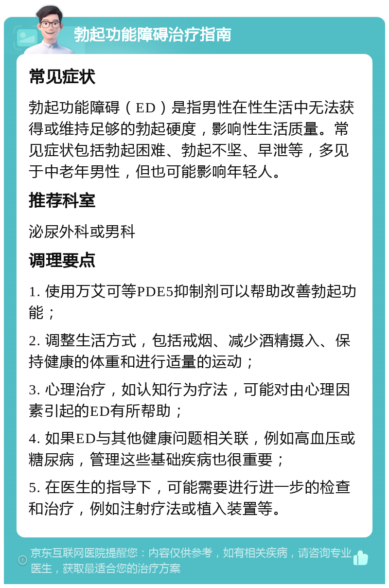 勃起功能障碍治疗指南 常见症状 勃起功能障碍（ED）是指男性在性生活中无法获得或维持足够的勃起硬度，影响性生活质量。常见症状包括勃起困难、勃起不坚、早泄等，多见于中老年男性，但也可能影响年轻人。 推荐科室 泌尿外科或男科 调理要点 1. 使用万艾可等PDE5抑制剂可以帮助改善勃起功能； 2. 调整生活方式，包括戒烟、减少酒精摄入、保持健康的体重和进行适量的运动； 3. 心理治疗，如认知行为疗法，可能对由心理因素引起的ED有所帮助； 4. 如果ED与其他健康问题相关联，例如高血压或糖尿病，管理这些基础疾病也很重要； 5. 在医生的指导下，可能需要进行进一步的检查和治疗，例如注射疗法或植入装置等。