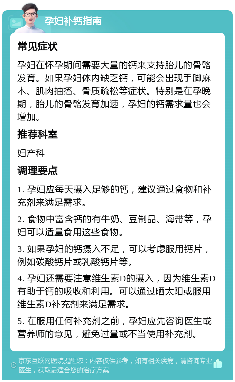 孕妇补钙指南 常见症状 孕妇在怀孕期间需要大量的钙来支持胎儿的骨骼发育。如果孕妇体内缺乏钙，可能会出现手脚麻木、肌肉抽搐、骨质疏松等症状。特别是在孕晚期，胎儿的骨骼发育加速，孕妇的钙需求量也会增加。 推荐科室 妇产科 调理要点 1. 孕妇应每天摄入足够的钙，建议通过食物和补充剂来满足需求。 2. 食物中富含钙的有牛奶、豆制品、海带等，孕妇可以适量食用这些食物。 3. 如果孕妇的钙摄入不足，可以考虑服用钙片，例如碳酸钙片或乳酸钙片等。 4. 孕妇还需要注意维生素D的摄入，因为维生素D有助于钙的吸收和利用。可以通过晒太阳或服用维生素D补充剂来满足需求。 5. 在服用任何补充剂之前，孕妇应先咨询医生或营养师的意见，避免过量或不当使用补充剂。