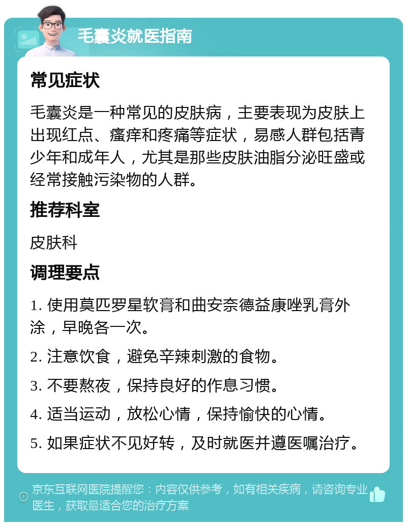 毛囊炎就医指南 常见症状 毛囊炎是一种常见的皮肤病，主要表现为皮肤上出现红点、瘙痒和疼痛等症状，易感人群包括青少年和成年人，尤其是那些皮肤油脂分泌旺盛或经常接触污染物的人群。 推荐科室 皮肤科 调理要点 1. 使用莫匹罗星软膏和曲安奈德益康唑乳膏外涂，早晚各一次。 2. 注意饮食，避免辛辣刺激的食物。 3. 不要熬夜，保持良好的作息习惯。 4. 适当运动，放松心情，保持愉快的心情。 5. 如果症状不见好转，及时就医并遵医嘱治疗。