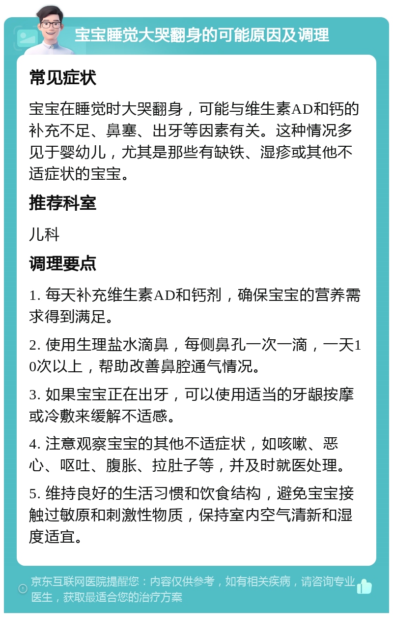 宝宝睡觉大哭翻身的可能原因及调理 常见症状 宝宝在睡觉时大哭翻身，可能与维生素AD和钙的补充不足、鼻塞、出牙等因素有关。这种情况多见于婴幼儿，尤其是那些有缺铁、湿疹或其他不适症状的宝宝。 推荐科室 儿科 调理要点 1. 每天补充维生素AD和钙剂，确保宝宝的营养需求得到满足。 2. 使用生理盐水滴鼻，每侧鼻孔一次一滴，一天10次以上，帮助改善鼻腔通气情况。 3. 如果宝宝正在出牙，可以使用适当的牙龈按摩或冷敷来缓解不适感。 4. 注意观察宝宝的其他不适症状，如咳嗽、恶心、呕吐、腹胀、拉肚子等，并及时就医处理。 5. 维持良好的生活习惯和饮食结构，避免宝宝接触过敏原和刺激性物质，保持室内空气清新和湿度适宜。