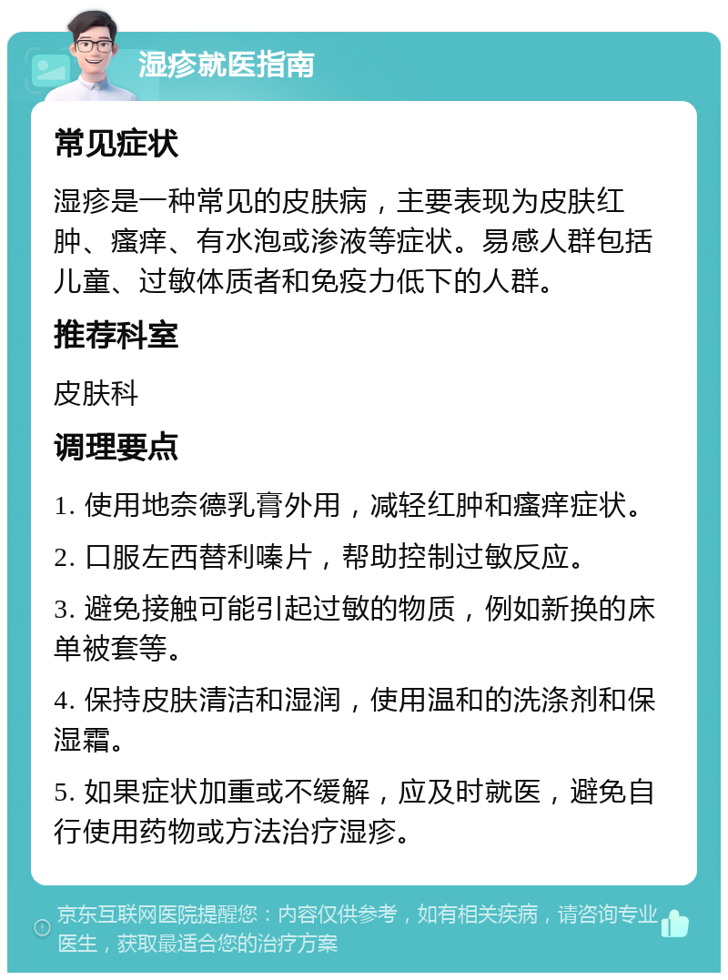 湿疹就医指南 常见症状 湿疹是一种常见的皮肤病，主要表现为皮肤红肿、瘙痒、有水泡或渗液等症状。易感人群包括儿童、过敏体质者和免疫力低下的人群。 推荐科室 皮肤科 调理要点 1. 使用地奈德乳膏外用，减轻红肿和瘙痒症状。 2. 口服左西替利嗪片，帮助控制过敏反应。 3. 避免接触可能引起过敏的物质，例如新换的床单被套等。 4. 保持皮肤清洁和湿润，使用温和的洗涤剂和保湿霜。 5. 如果症状加重或不缓解，应及时就医，避免自行使用药物或方法治疗湿疹。