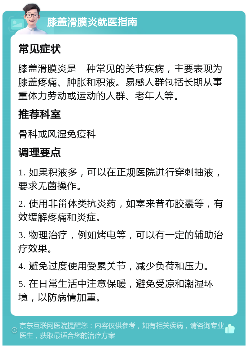 膝盖滑膜炎就医指南 常见症状 膝盖滑膜炎是一种常见的关节疾病，主要表现为膝盖疼痛、肿胀和积液。易感人群包括长期从事重体力劳动或运动的人群、老年人等。 推荐科室 骨科或风湿免疫科 调理要点 1. 如果积液多，可以在正规医院进行穿刺抽液，要求无菌操作。 2. 使用非甾体类抗炎药，如塞来昔布胶囊等，有效缓解疼痛和炎症。 3. 物理治疗，例如烤电等，可以有一定的辅助治疗效果。 4. 避免过度使用受累关节，减少负荷和压力。 5. 在日常生活中注意保暖，避免受凉和潮湿环境，以防病情加重。