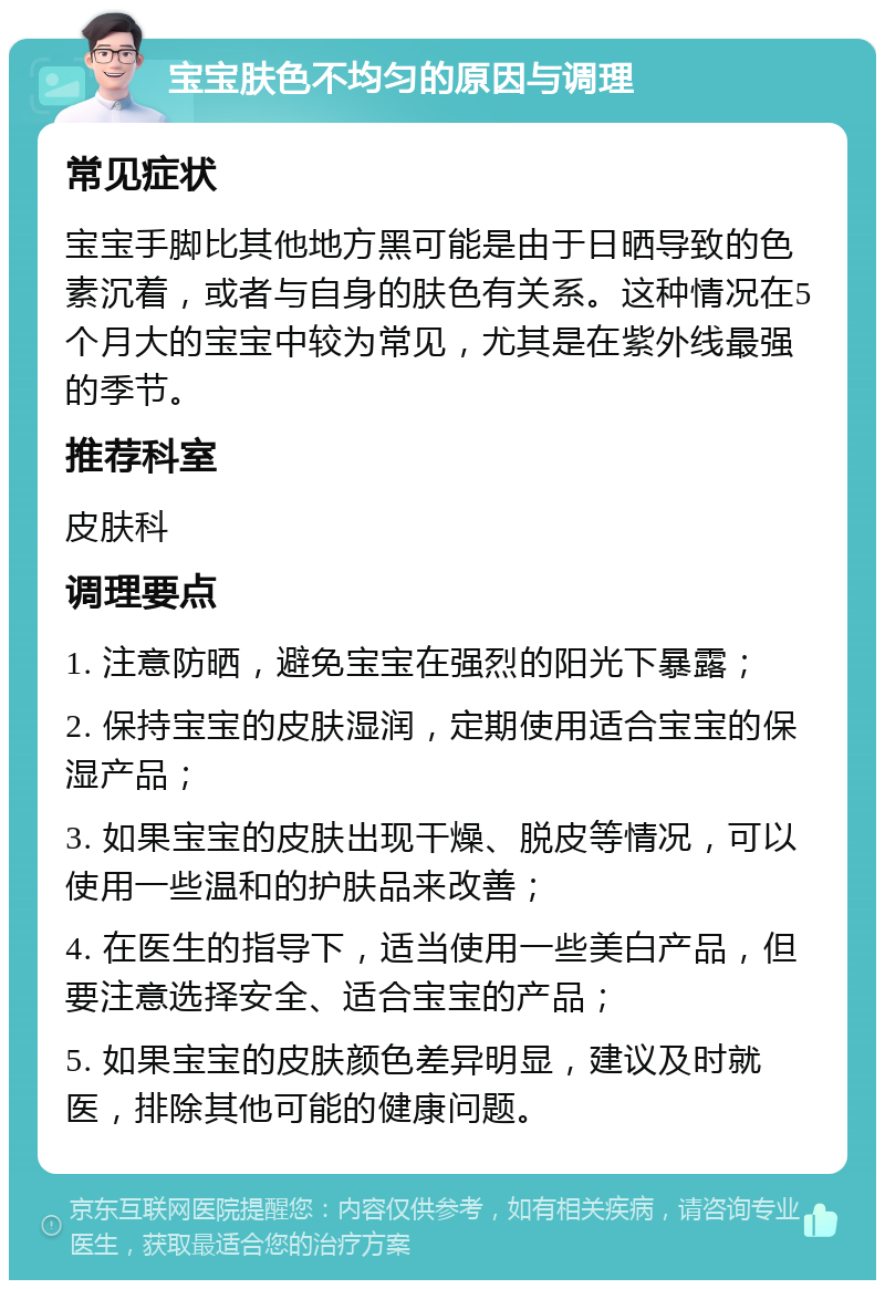 宝宝肤色不均匀的原因与调理 常见症状 宝宝手脚比其他地方黑可能是由于日晒导致的色素沉着，或者与自身的肤色有关系。这种情况在5个月大的宝宝中较为常见，尤其是在紫外线最强的季节。 推荐科室 皮肤科 调理要点 1. 注意防晒，避免宝宝在强烈的阳光下暴露； 2. 保持宝宝的皮肤湿润，定期使用适合宝宝的保湿产品； 3. 如果宝宝的皮肤出现干燥、脱皮等情况，可以使用一些温和的护肤品来改善； 4. 在医生的指导下，适当使用一些美白产品，但要注意选择安全、适合宝宝的产品； 5. 如果宝宝的皮肤颜色差异明显，建议及时就医，排除其他可能的健康问题。