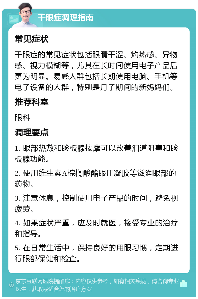 干眼症调理指南 常见症状 干眼症的常见症状包括眼睛干涩、灼热感、异物感、视力模糊等，尤其在长时间使用电子产品后更为明显。易感人群包括长期使用电脑、手机等电子设备的人群，特别是月子期间的新妈妈们。 推荐科室 眼科 调理要点 1. 眼部热敷和睑板腺按摩可以改善泪道阻塞和睑板腺功能。 2. 使用维生素A棕榈酸酯眼用凝胶等滋润眼部的药物。 3. 注意休息，控制使用电子产品的时间，避免视疲劳。 4. 如果症状严重，应及时就医，接受专业的治疗和指导。 5. 在日常生活中，保持良好的用眼习惯，定期进行眼部保健和检查。