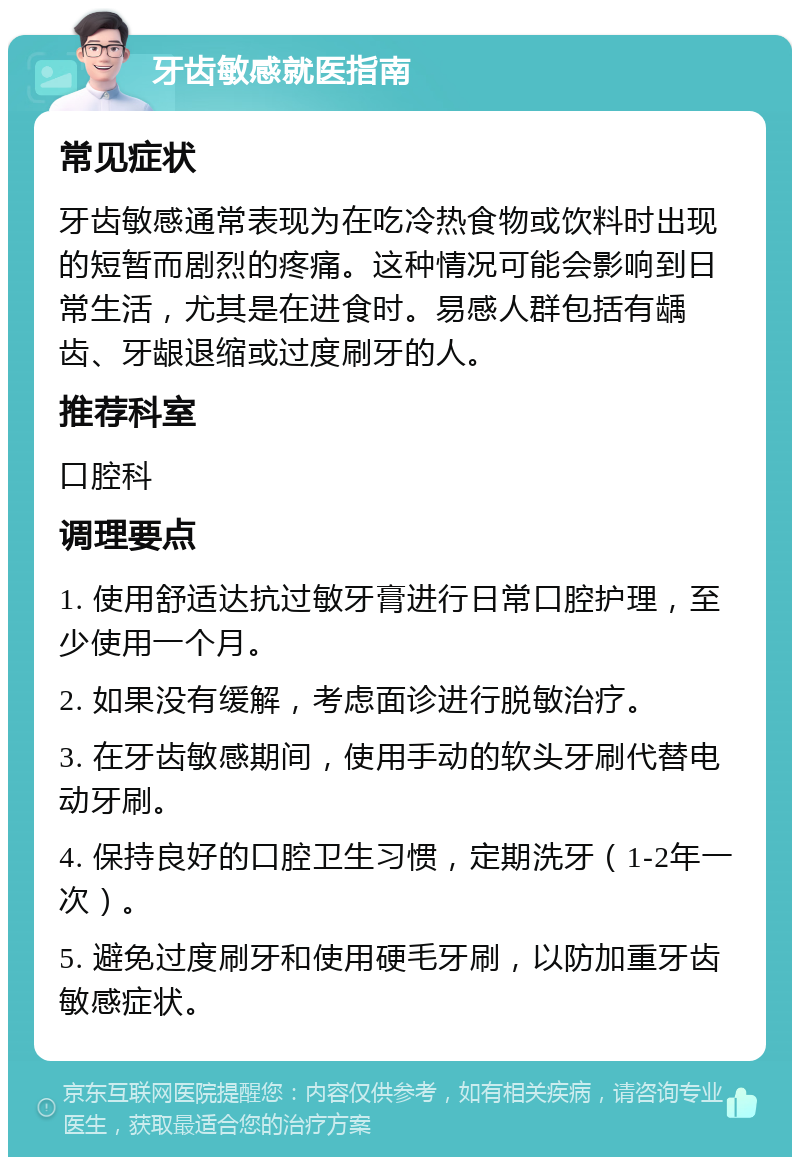 牙齿敏感就医指南 常见症状 牙齿敏感通常表现为在吃冷热食物或饮料时出现的短暂而剧烈的疼痛。这种情况可能会影响到日常生活，尤其是在进食时。易感人群包括有龋齿、牙龈退缩或过度刷牙的人。 推荐科室 口腔科 调理要点 1. 使用舒适达抗过敏牙膏进行日常口腔护理，至少使用一个月。 2. 如果没有缓解，考虑面诊进行脱敏治疗。 3. 在牙齿敏感期间，使用手动的软头牙刷代替电动牙刷。 4. 保持良好的口腔卫生习惯，定期洗牙（1-2年一次）。 5. 避免过度刷牙和使用硬毛牙刷，以防加重牙齿敏感症状。