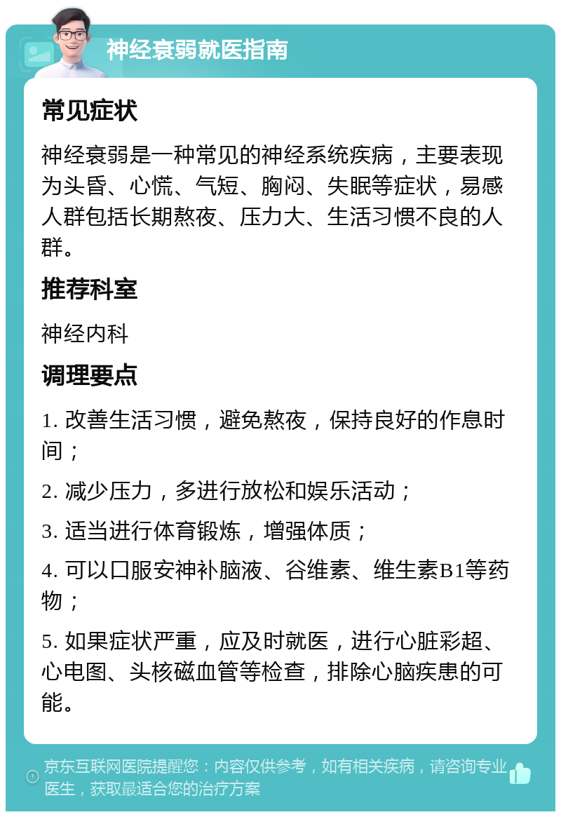 神经衰弱就医指南 常见症状 神经衰弱是一种常见的神经系统疾病，主要表现为头昏、心慌、气短、胸闷、失眠等症状，易感人群包括长期熬夜、压力大、生活习惯不良的人群。 推荐科室 神经内科 调理要点 1. 改善生活习惯，避免熬夜，保持良好的作息时间； 2. 减少压力，多进行放松和娱乐活动； 3. 适当进行体育锻炼，增强体质； 4. 可以口服安神补脑液、谷维素、维生素B1等药物； 5. 如果症状严重，应及时就医，进行心脏彩超、心电图、头核磁血管等检查，排除心脑疾患的可能。