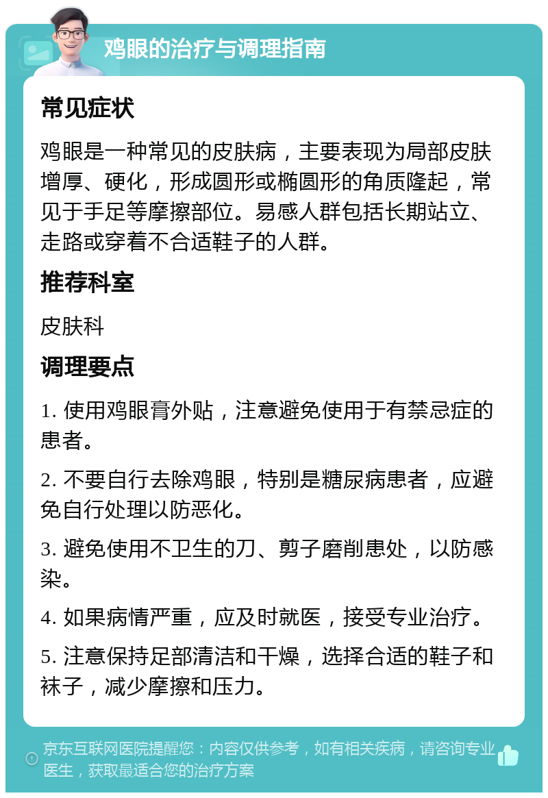 鸡眼的治疗与调理指南 常见症状 鸡眼是一种常见的皮肤病，主要表现为局部皮肤增厚、硬化，形成圆形或椭圆形的角质隆起，常见于手足等摩擦部位。易感人群包括长期站立、走路或穿着不合适鞋子的人群。 推荐科室 皮肤科 调理要点 1. 使用鸡眼膏外贴，注意避免使用于有禁忌症的患者。 2. 不要自行去除鸡眼，特别是糖尿病患者，应避免自行处理以防恶化。 3. 避免使用不卫生的刀、剪子磨削患处，以防感染。 4. 如果病情严重，应及时就医，接受专业治疗。 5. 注意保持足部清洁和干燥，选择合适的鞋子和袜子，减少摩擦和压力。