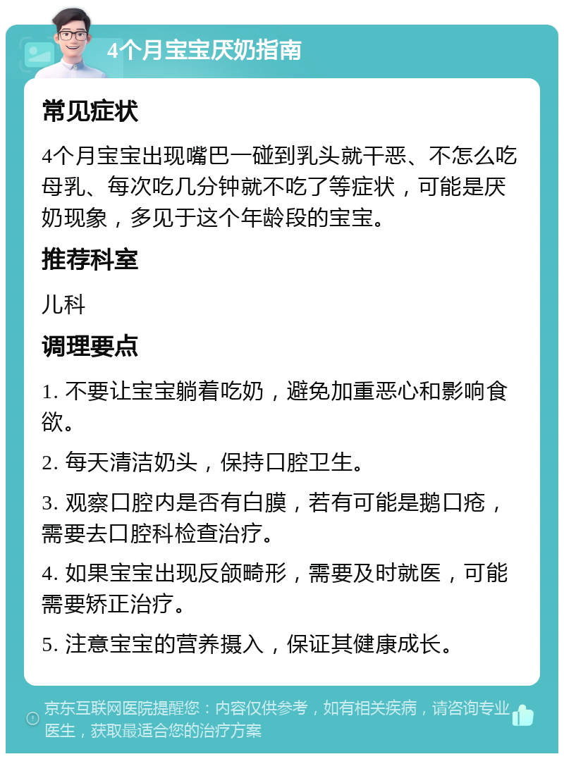 4个月宝宝厌奶指南 常见症状 4个月宝宝出现嘴巴一碰到乳头就干恶、不怎么吃母乳、每次吃几分钟就不吃了等症状，可能是厌奶现象，多见于这个年龄段的宝宝。 推荐科室 儿科 调理要点 1. 不要让宝宝躺着吃奶，避免加重恶心和影响食欲。 2. 每天清洁奶头，保持口腔卫生。 3. 观察口腔内是否有白膜，若有可能是鹅口疮，需要去口腔科检查治疗。 4. 如果宝宝出现反颌畸形，需要及时就医，可能需要矫正治疗。 5. 注意宝宝的营养摄入，保证其健康成长。