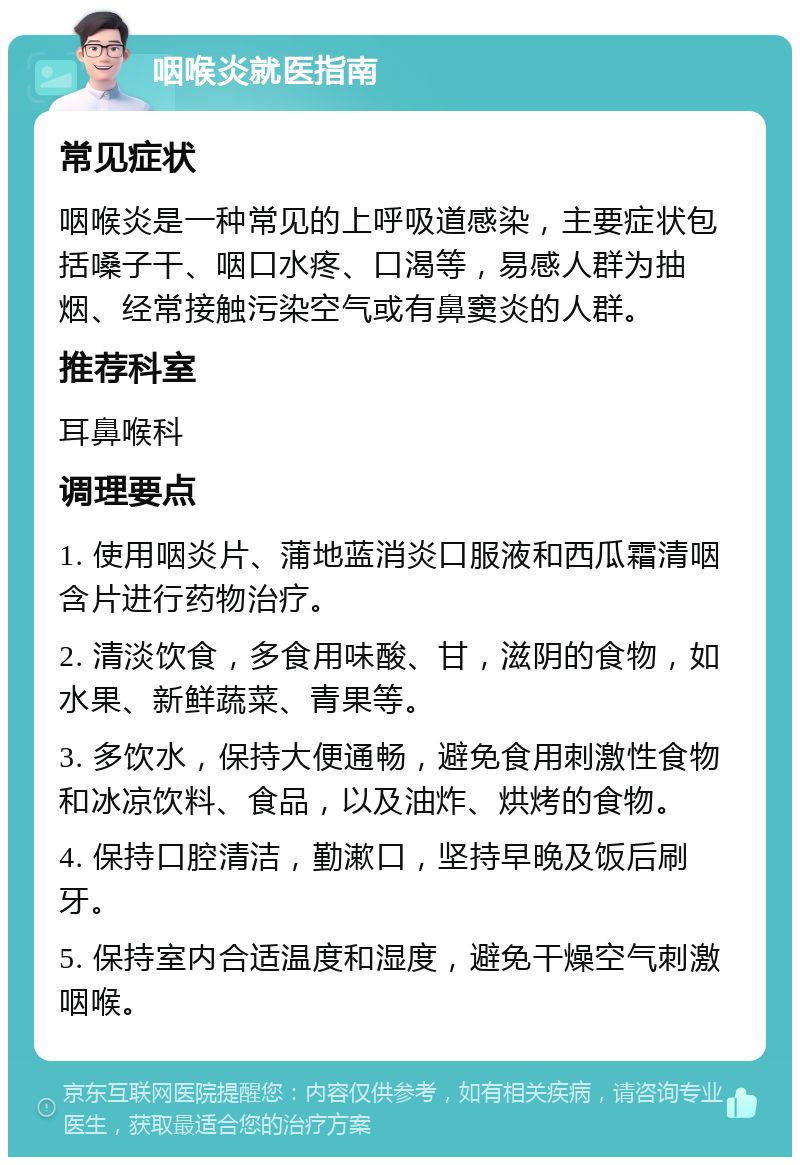 咽喉炎就医指南 常见症状 咽喉炎是一种常见的上呼吸道感染，主要症状包括嗓子干、咽口水疼、口渴等，易感人群为抽烟、经常接触污染空气或有鼻窦炎的人群。 推荐科室 耳鼻喉科 调理要点 1. 使用咽炎片、蒲地蓝消炎口服液和西瓜霜清咽含片进行药物治疗。 2. 清淡饮食，多食用味酸、甘，滋阴的食物，如水果、新鲜蔬菜、青果等。 3. 多饮水，保持大便通畅，避免食用刺激性食物和冰凉饮料、食品，以及油炸、烘烤的食物。 4. 保持口腔清洁，勤漱口，坚持早晚及饭后刷牙。 5. 保持室内合适温度和湿度，避免干燥空气刺激咽喉。