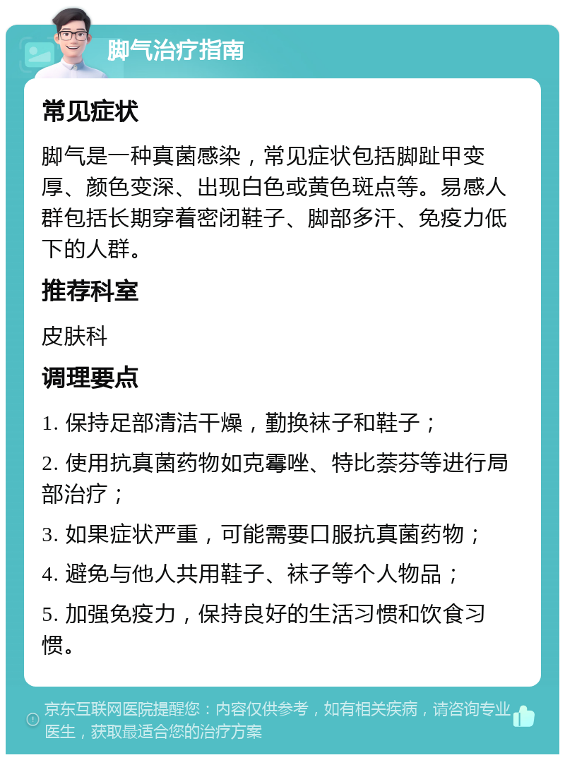 脚气治疗指南 常见症状 脚气是一种真菌感染，常见症状包括脚趾甲变厚、颜色变深、出现白色或黄色斑点等。易感人群包括长期穿着密闭鞋子、脚部多汗、免疫力低下的人群。 推荐科室 皮肤科 调理要点 1. 保持足部清洁干燥，勤换袜子和鞋子； 2. 使用抗真菌药物如克霉唑、特比萘芬等进行局部治疗； 3. 如果症状严重，可能需要口服抗真菌药物； 4. 避免与他人共用鞋子、袜子等个人物品； 5. 加强免疫力，保持良好的生活习惯和饮食习惯。