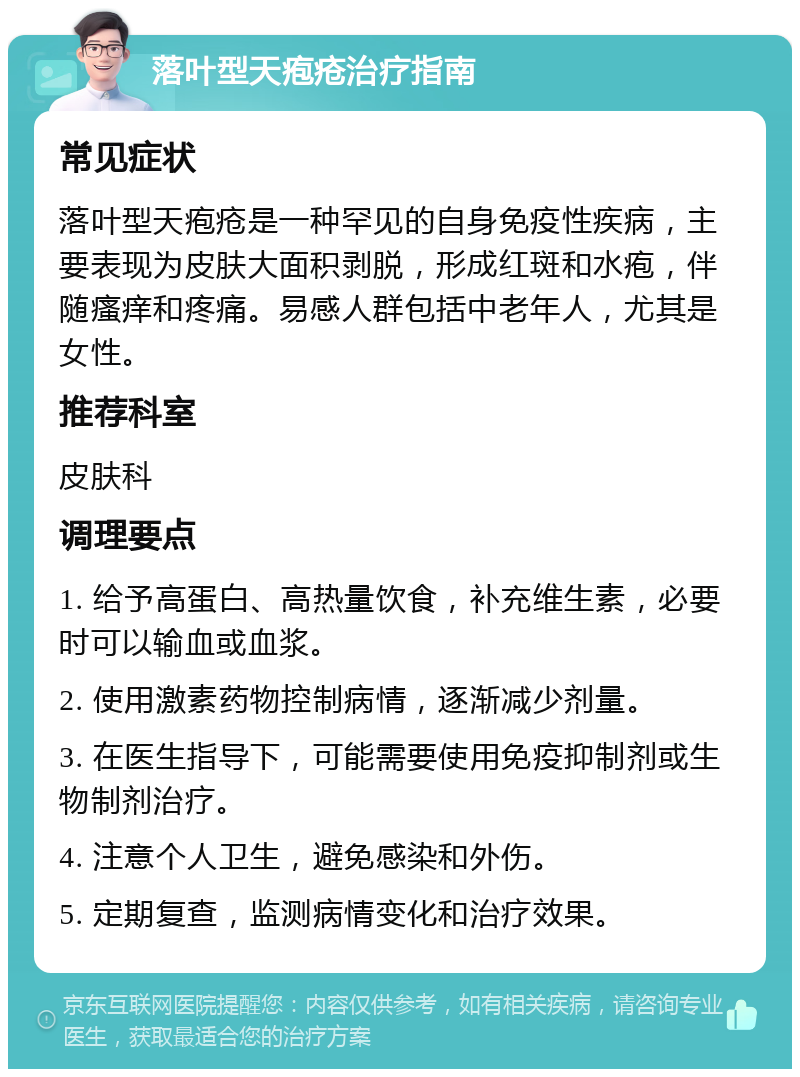 落叶型天疱疮治疗指南 常见症状 落叶型天疱疮是一种罕见的自身免疫性疾病，主要表现为皮肤大面积剥脱，形成红斑和水疱，伴随瘙痒和疼痛。易感人群包括中老年人，尤其是女性。 推荐科室 皮肤科 调理要点 1. 给予高蛋白、高热量饮食，补充维生素，必要时可以输血或血浆。 2. 使用激素药物控制病情，逐渐减少剂量。 3. 在医生指导下，可能需要使用免疫抑制剂或生物制剂治疗。 4. 注意个人卫生，避免感染和外伤。 5. 定期复查，监测病情变化和治疗效果。