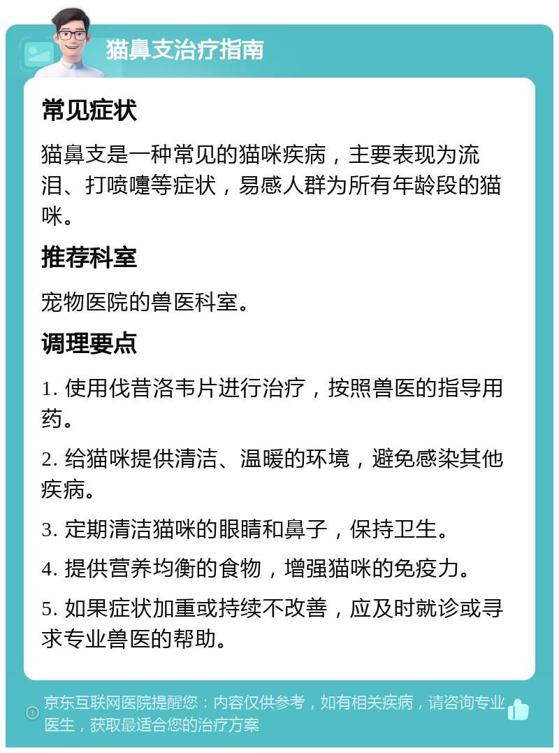 猫鼻支治疗指南 常见症状 猫鼻支是一种常见的猫咪疾病，主要表现为流泪、打喷嚏等症状，易感人群为所有年龄段的猫咪。 推荐科室 宠物医院的兽医科室。 调理要点 1. 使用伐昔洛韦片进行治疗，按照兽医的指导用药。 2. 给猫咪提供清洁、温暖的环境，避免感染其他疾病。 3. 定期清洁猫咪的眼睛和鼻子，保持卫生。 4. 提供营养均衡的食物，增强猫咪的免疫力。 5. 如果症状加重或持续不改善，应及时就诊或寻求专业兽医的帮助。