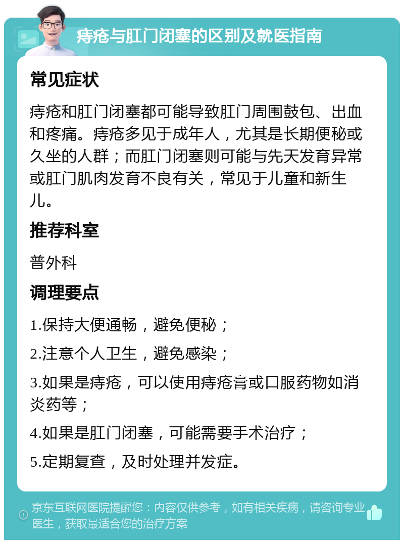 痔疮与肛门闭塞的区别及就医指南 常见症状 痔疮和肛门闭塞都可能导致肛门周围鼓包、出血和疼痛。痔疮多见于成年人，尤其是长期便秘或久坐的人群；而肛门闭塞则可能与先天发育异常或肛门肌肉发育不良有关，常见于儿童和新生儿。 推荐科室 普外科 调理要点 1.保持大便通畅，避免便秘； 2.注意个人卫生，避免感染； 3.如果是痔疮，可以使用痔疮膏或口服药物如消炎药等； 4.如果是肛门闭塞，可能需要手术治疗； 5.定期复查，及时处理并发症。