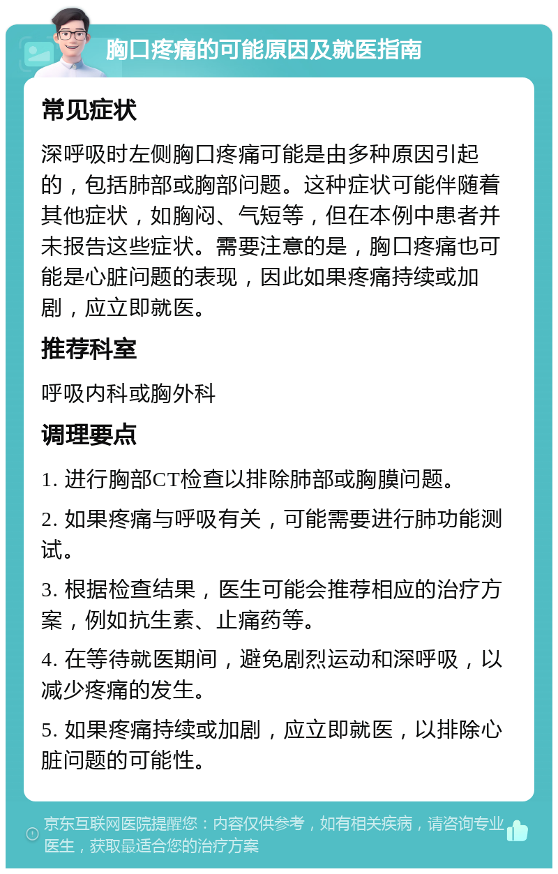 胸口疼痛的可能原因及就医指南 常见症状 深呼吸时左侧胸口疼痛可能是由多种原因引起的，包括肺部或胸部问题。这种症状可能伴随着其他症状，如胸闷、气短等，但在本例中患者并未报告这些症状。需要注意的是，胸口疼痛也可能是心脏问题的表现，因此如果疼痛持续或加剧，应立即就医。 推荐科室 呼吸内科或胸外科 调理要点 1. 进行胸部CT检查以排除肺部或胸膜问题。 2. 如果疼痛与呼吸有关，可能需要进行肺功能测试。 3. 根据检查结果，医生可能会推荐相应的治疗方案，例如抗生素、止痛药等。 4. 在等待就医期间，避免剧烈运动和深呼吸，以减少疼痛的发生。 5. 如果疼痛持续或加剧，应立即就医，以排除心脏问题的可能性。