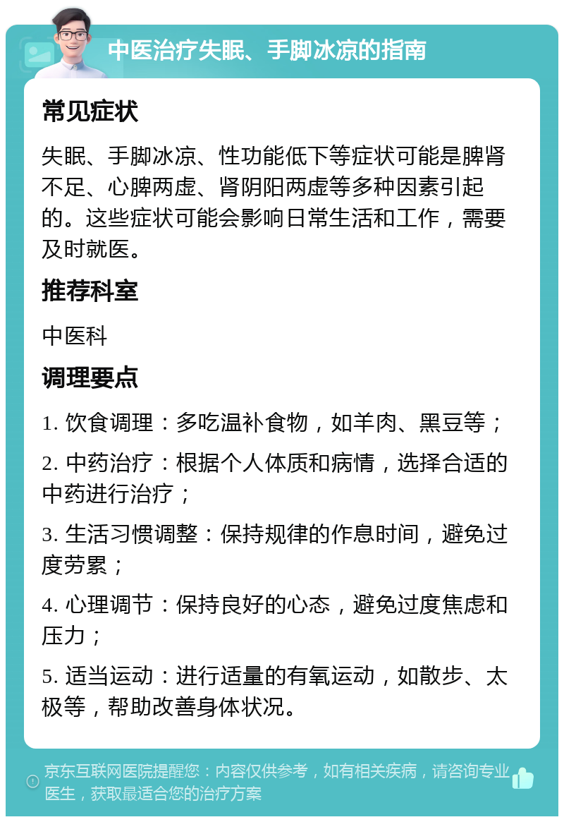 中医治疗失眠、手脚冰凉的指南 常见症状 失眠、手脚冰凉、性功能低下等症状可能是脾肾不足、心脾两虚、肾阴阳两虚等多种因素引起的。这些症状可能会影响日常生活和工作，需要及时就医。 推荐科室 中医科 调理要点 1. 饮食调理：多吃温补食物，如羊肉、黑豆等； 2. 中药治疗：根据个人体质和病情，选择合适的中药进行治疗； 3. 生活习惯调整：保持规律的作息时间，避免过度劳累； 4. 心理调节：保持良好的心态，避免过度焦虑和压力； 5. 适当运动：进行适量的有氧运动，如散步、太极等，帮助改善身体状况。