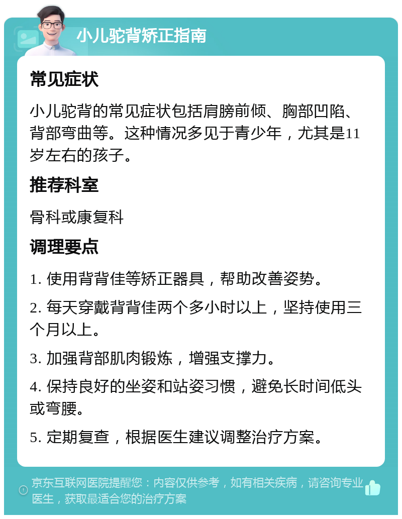 小儿驼背矫正指南 常见症状 小儿驼背的常见症状包括肩膀前倾、胸部凹陷、背部弯曲等。这种情况多见于青少年，尤其是11岁左右的孩子。 推荐科室 骨科或康复科 调理要点 1. 使用背背佳等矫正器具，帮助改善姿势。 2. 每天穿戴背背佳两个多小时以上，坚持使用三个月以上。 3. 加强背部肌肉锻炼，增强支撑力。 4. 保持良好的坐姿和站姿习惯，避免长时间低头或弯腰。 5. 定期复查，根据医生建议调整治疗方案。