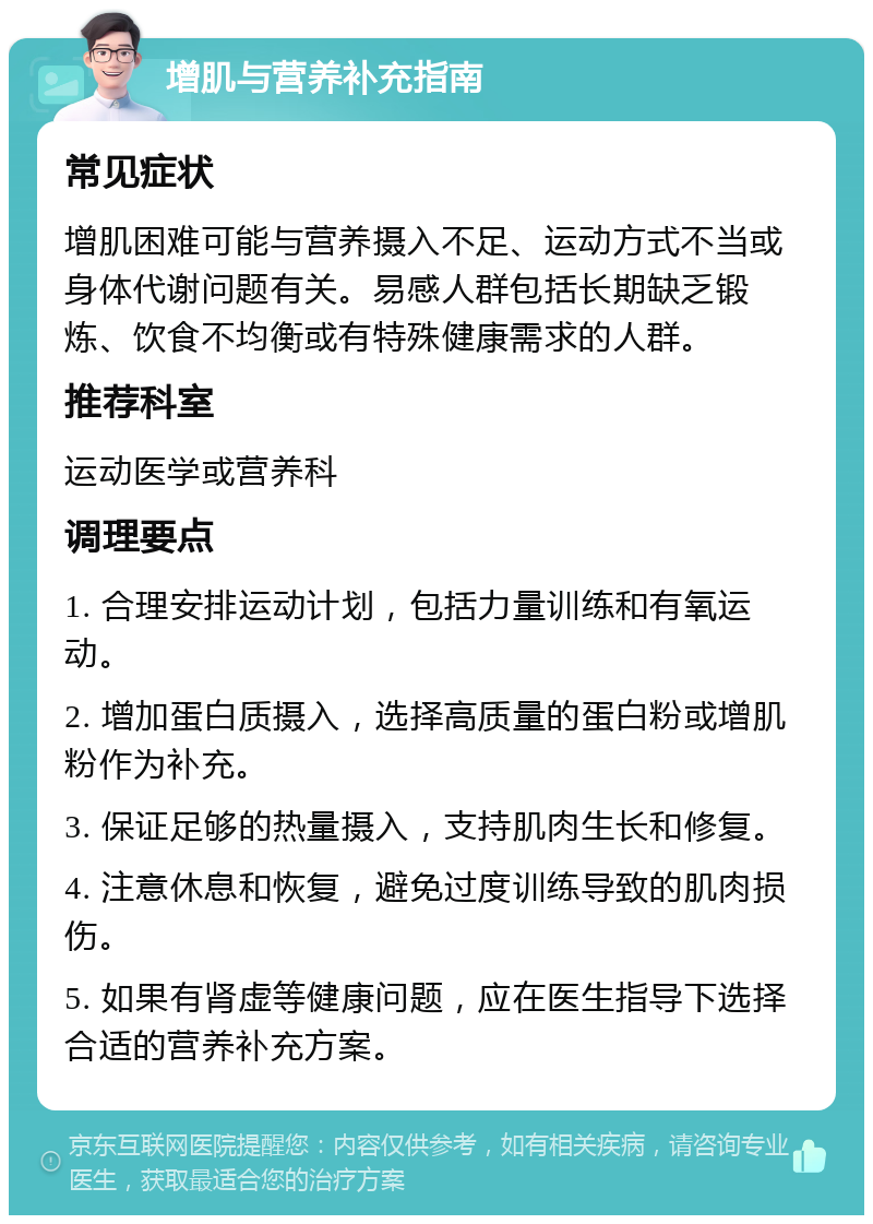 增肌与营养补充指南 常见症状 增肌困难可能与营养摄入不足、运动方式不当或身体代谢问题有关。易感人群包括长期缺乏锻炼、饮食不均衡或有特殊健康需求的人群。 推荐科室 运动医学或营养科 调理要点 1. 合理安排运动计划，包括力量训练和有氧运动。 2. 增加蛋白质摄入，选择高质量的蛋白粉或增肌粉作为补充。 3. 保证足够的热量摄入，支持肌肉生长和修复。 4. 注意休息和恢复，避免过度训练导致的肌肉损伤。 5. 如果有肾虚等健康问题，应在医生指导下选择合适的营养补充方案。