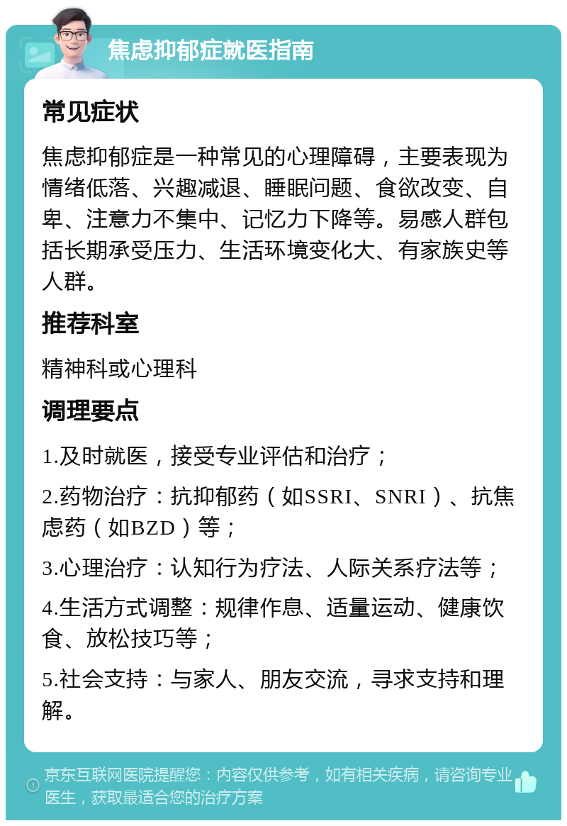 焦虑抑郁症就医指南 常见症状 焦虑抑郁症是一种常见的心理障碍，主要表现为情绪低落、兴趣减退、睡眠问题、食欲改变、自卑、注意力不集中、记忆力下降等。易感人群包括长期承受压力、生活环境变化大、有家族史等人群。 推荐科室 精神科或心理科 调理要点 1.及时就医，接受专业评估和治疗； 2.药物治疗：抗抑郁药（如SSRI、SNRI）、抗焦虑药（如BZD）等； 3.心理治疗：认知行为疗法、人际关系疗法等； 4.生活方式调整：规律作息、适量运动、健康饮食、放松技巧等； 5.社会支持：与家人、朋友交流，寻求支持和理解。