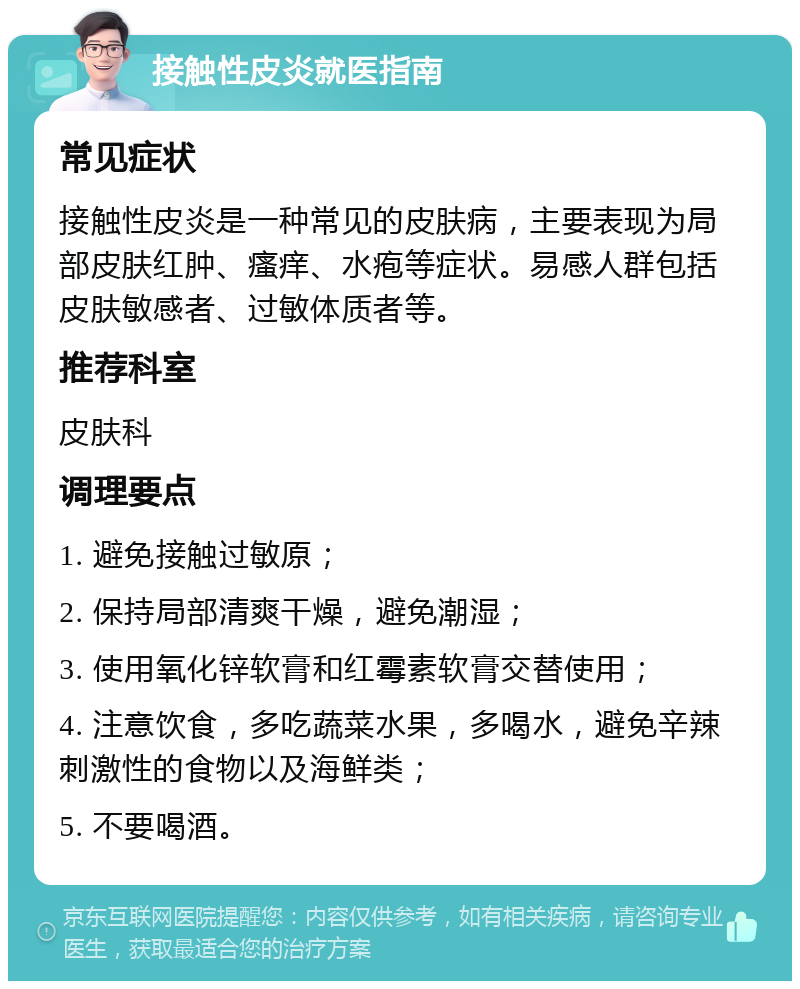 接触性皮炎就医指南 常见症状 接触性皮炎是一种常见的皮肤病，主要表现为局部皮肤红肿、瘙痒、水疱等症状。易感人群包括皮肤敏感者、过敏体质者等。 推荐科室 皮肤科 调理要点 1. 避免接触过敏原； 2. 保持局部清爽干燥，避免潮湿； 3. 使用氧化锌软膏和红霉素软膏交替使用； 4. 注意饮食，多吃蔬菜水果，多喝水，避免辛辣刺激性的食物以及海鲜类； 5. 不要喝酒。