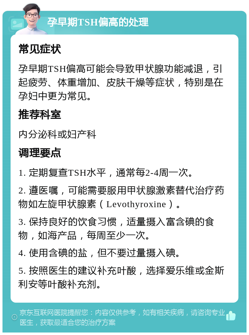 孕早期TSH偏高的处理 常见症状 孕早期TSH偏高可能会导致甲状腺功能减退，引起疲劳、体重增加、皮肤干燥等症状，特别是在孕妇中更为常见。 推荐科室 内分泌科或妇产科 调理要点 1. 定期复查TSH水平，通常每2-4周一次。 2. 遵医嘱，可能需要服用甲状腺激素替代治疗药物如左旋甲状腺素（Levothyroxine）。 3. 保持良好的饮食习惯，适量摄入富含碘的食物，如海产品，每周至少一次。 4. 使用含碘的盐，但不要过量摄入碘。 5. 按照医生的建议补充叶酸，选择爱乐维或金斯利安等叶酸补充剂。