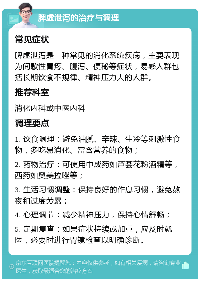 脾虚泄泻的治疗与调理 常见症状 脾虚泄泻是一种常见的消化系统疾病，主要表现为间歇性胃疼、腹泻、便秘等症状，易感人群包括长期饮食不规律、精神压力大的人群。 推荐科室 消化内科或中医内科 调理要点 1. 饮食调理：避免油腻、辛辣、生冷等刺激性食物，多吃易消化、富含营养的食物； 2. 药物治疗：可使用中成药如芦荟花粉酒精等，西药如奥美拉唑等； 3. 生活习惯调整：保持良好的作息习惯，避免熬夜和过度劳累； 4. 心理调节：减少精神压力，保持心情舒畅； 5. 定期复查：如果症状持续或加重，应及时就医，必要时进行胃镜检查以明确诊断。