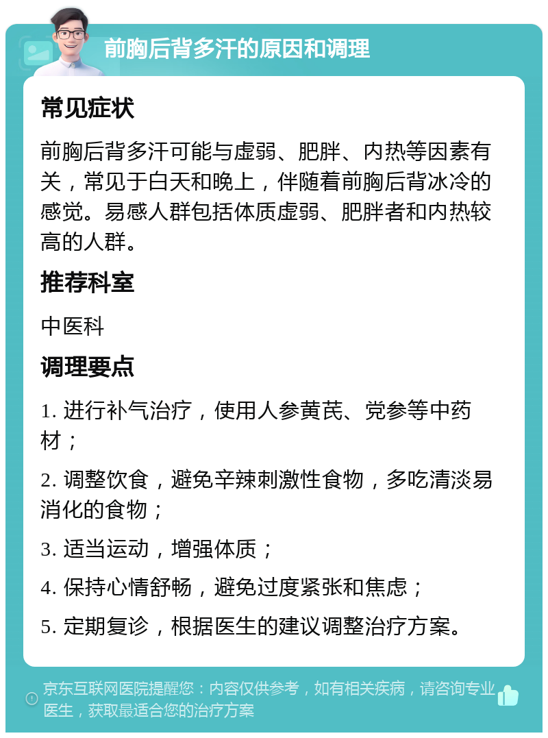 前胸后背多汗的原因和调理 常见症状 前胸后背多汗可能与虚弱、肥胖、内热等因素有关，常见于白天和晚上，伴随着前胸后背冰冷的感觉。易感人群包括体质虚弱、肥胖者和内热较高的人群。 推荐科室 中医科 调理要点 1. 进行补气治疗，使用人参黄芪、党参等中药材； 2. 调整饮食，避免辛辣刺激性食物，多吃清淡易消化的食物； 3. 适当运动，增强体质； 4. 保持心情舒畅，避免过度紧张和焦虑； 5. 定期复诊，根据医生的建议调整治疗方案。