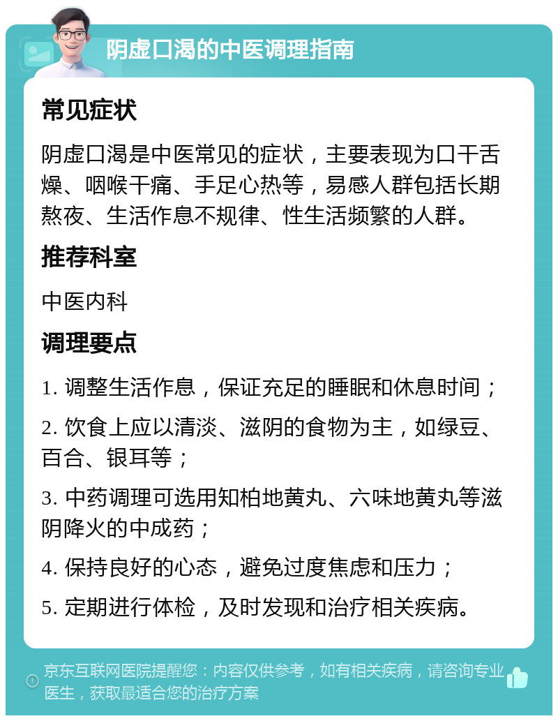 阴虚口渴的中医调理指南 常见症状 阴虚口渴是中医常见的症状，主要表现为口干舌燥、咽喉干痛、手足心热等，易感人群包括长期熬夜、生活作息不规律、性生活频繁的人群。 推荐科室 中医内科 调理要点 1. 调整生活作息，保证充足的睡眠和休息时间； 2. 饮食上应以清淡、滋阴的食物为主，如绿豆、百合、银耳等； 3. 中药调理可选用知柏地黄丸、六味地黄丸等滋阴降火的中成药； 4. 保持良好的心态，避免过度焦虑和压力； 5. 定期进行体检，及时发现和治疗相关疾病。