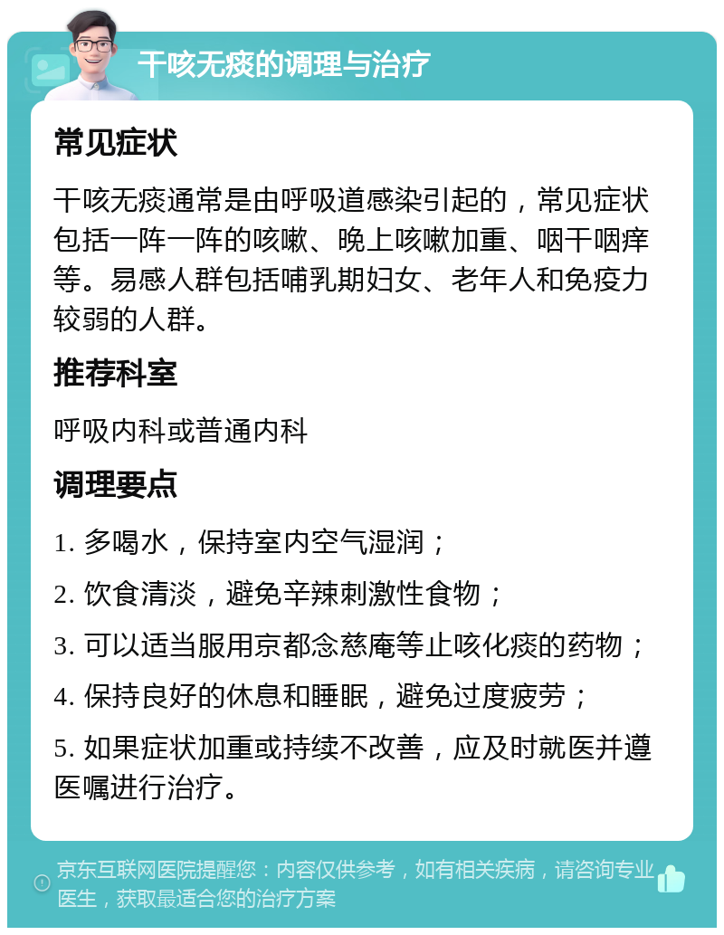 干咳无痰的调理与治疗 常见症状 干咳无痰通常是由呼吸道感染引起的，常见症状包括一阵一阵的咳嗽、晚上咳嗽加重、咽干咽痒等。易感人群包括哺乳期妇女、老年人和免疫力较弱的人群。 推荐科室 呼吸内科或普通内科 调理要点 1. 多喝水，保持室内空气湿润； 2. 饮食清淡，避免辛辣刺激性食物； 3. 可以适当服用京都念慈庵等止咳化痰的药物； 4. 保持良好的休息和睡眠，避免过度疲劳； 5. 如果症状加重或持续不改善，应及时就医并遵医嘱进行治疗。