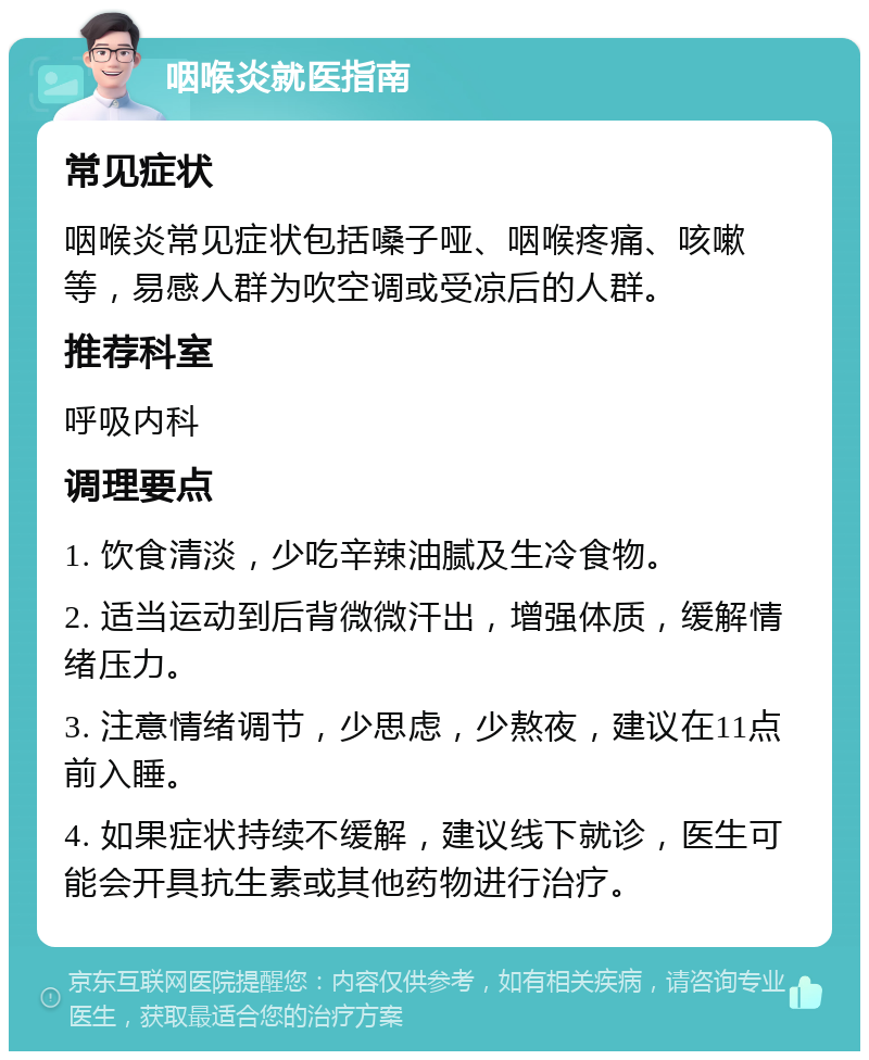 咽喉炎就医指南 常见症状 咽喉炎常见症状包括嗓子哑、咽喉疼痛、咳嗽等，易感人群为吹空调或受凉后的人群。 推荐科室 呼吸内科 调理要点 1. 饮食清淡，少吃辛辣油腻及生冷食物。 2. 适当运动到后背微微汗出，增强体质，缓解情绪压力。 3. 注意情绪调节，少思虑，少熬夜，建议在11点前入睡。 4. 如果症状持续不缓解，建议线下就诊，医生可能会开具抗生素或其他药物进行治疗。