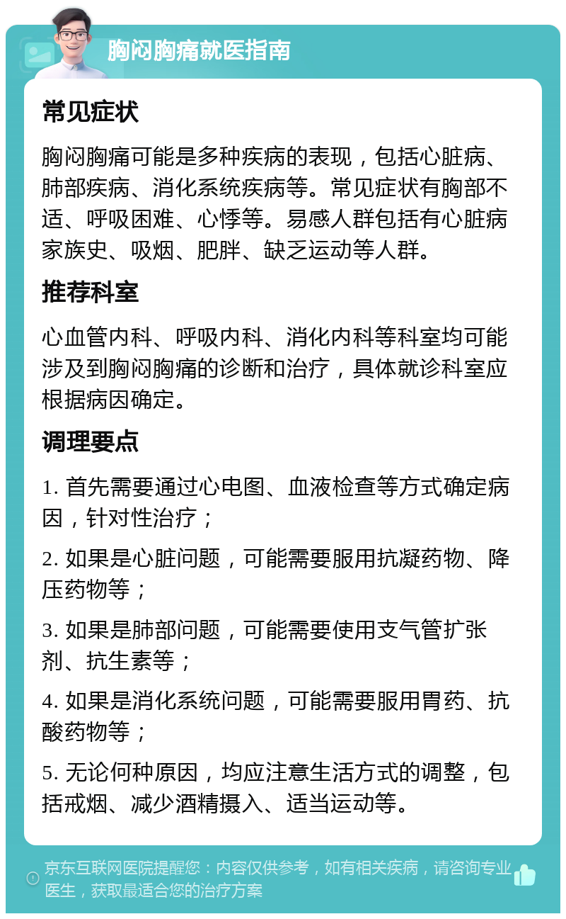 胸闷胸痛就医指南 常见症状 胸闷胸痛可能是多种疾病的表现，包括心脏病、肺部疾病、消化系统疾病等。常见症状有胸部不适、呼吸困难、心悸等。易感人群包括有心脏病家族史、吸烟、肥胖、缺乏运动等人群。 推荐科室 心血管内科、呼吸内科、消化内科等科室均可能涉及到胸闷胸痛的诊断和治疗，具体就诊科室应根据病因确定。 调理要点 1. 首先需要通过心电图、血液检查等方式确定病因，针对性治疗； 2. 如果是心脏问题，可能需要服用抗凝药物、降压药物等； 3. 如果是肺部问题，可能需要使用支气管扩张剂、抗生素等； 4. 如果是消化系统问题，可能需要服用胃药、抗酸药物等； 5. 无论何种原因，均应注意生活方式的调整，包括戒烟、减少酒精摄入、适当运动等。