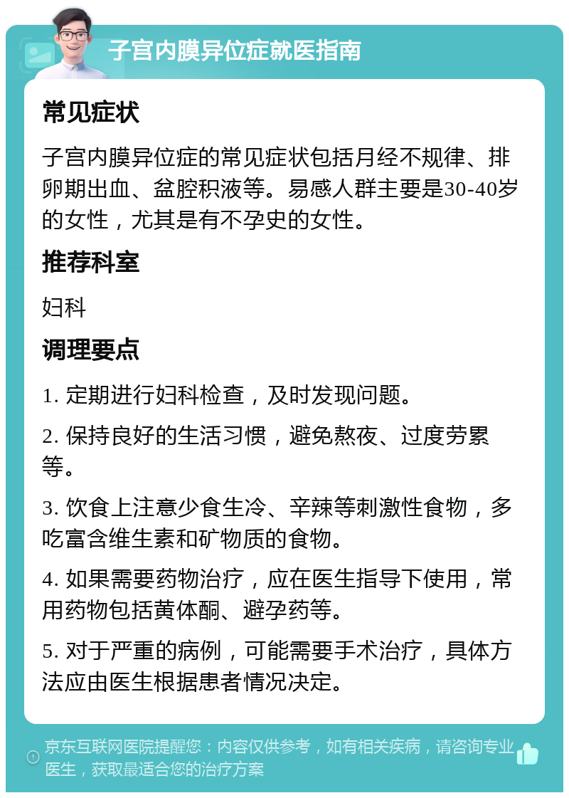 子宫内膜异位症就医指南 常见症状 子宫内膜异位症的常见症状包括月经不规律、排卵期出血、盆腔积液等。易感人群主要是30-40岁的女性，尤其是有不孕史的女性。 推荐科室 妇科 调理要点 1. 定期进行妇科检查，及时发现问题。 2. 保持良好的生活习惯，避免熬夜、过度劳累等。 3. 饮食上注意少食生冷、辛辣等刺激性食物，多吃富含维生素和矿物质的食物。 4. 如果需要药物治疗，应在医生指导下使用，常用药物包括黄体酮、避孕药等。 5. 对于严重的病例，可能需要手术治疗，具体方法应由医生根据患者情况决定。