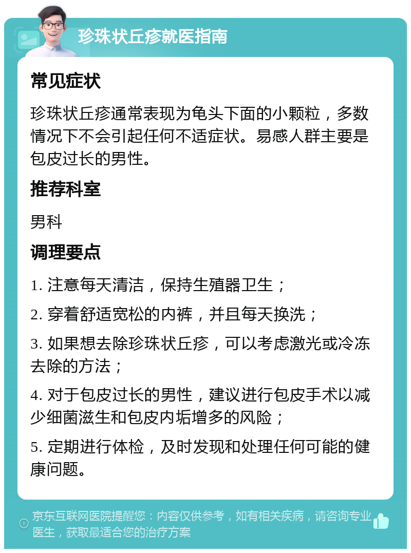 珍珠状丘疹就医指南 常见症状 珍珠状丘疹通常表现为龟头下面的小颗粒，多数情况下不会引起任何不适症状。易感人群主要是包皮过长的男性。 推荐科室 男科 调理要点 1. 注意每天清洁，保持生殖器卫生； 2. 穿着舒适宽松的内裤，并且每天换洗； 3. 如果想去除珍珠状丘疹，可以考虑激光或冷冻去除的方法； 4. 对于包皮过长的男性，建议进行包皮手术以减少细菌滋生和包皮内垢增多的风险； 5. 定期进行体检，及时发现和处理任何可能的健康问题。