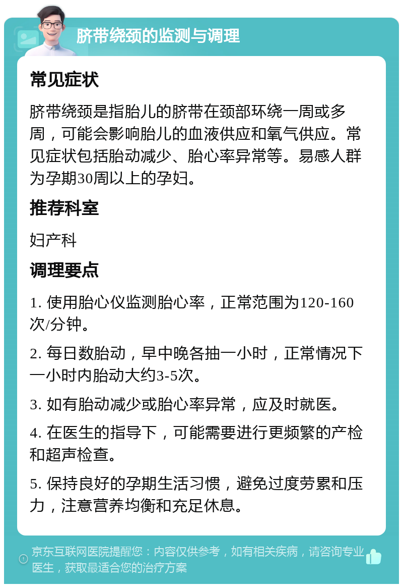 脐带绕颈的监测与调理 常见症状 脐带绕颈是指胎儿的脐带在颈部环绕一周或多周，可能会影响胎儿的血液供应和氧气供应。常见症状包括胎动减少、胎心率异常等。易感人群为孕期30周以上的孕妇。 推荐科室 妇产科 调理要点 1. 使用胎心仪监测胎心率，正常范围为120-160次/分钟。 2. 每日数胎动，早中晚各抽一小时，正常情况下一小时内胎动大约3-5次。 3. 如有胎动减少或胎心率异常，应及时就医。 4. 在医生的指导下，可能需要进行更频繁的产检和超声检查。 5. 保持良好的孕期生活习惯，避免过度劳累和压力，注意营养均衡和充足休息。