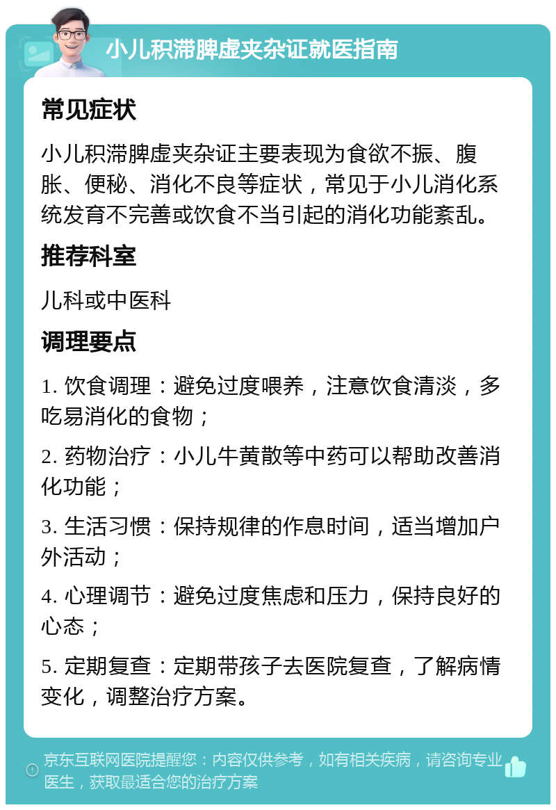 小儿积滞脾虚夹杂证就医指南 常见症状 小儿积滞脾虚夹杂证主要表现为食欲不振、腹胀、便秘、消化不良等症状，常见于小儿消化系统发育不完善或饮食不当引起的消化功能紊乱。 推荐科室 儿科或中医科 调理要点 1. 饮食调理：避免过度喂养，注意饮食清淡，多吃易消化的食物； 2. 药物治疗：小儿牛黄散等中药可以帮助改善消化功能； 3. 生活习惯：保持规律的作息时间，适当增加户外活动； 4. 心理调节：避免过度焦虑和压力，保持良好的心态； 5. 定期复查：定期带孩子去医院复查，了解病情变化，调整治疗方案。