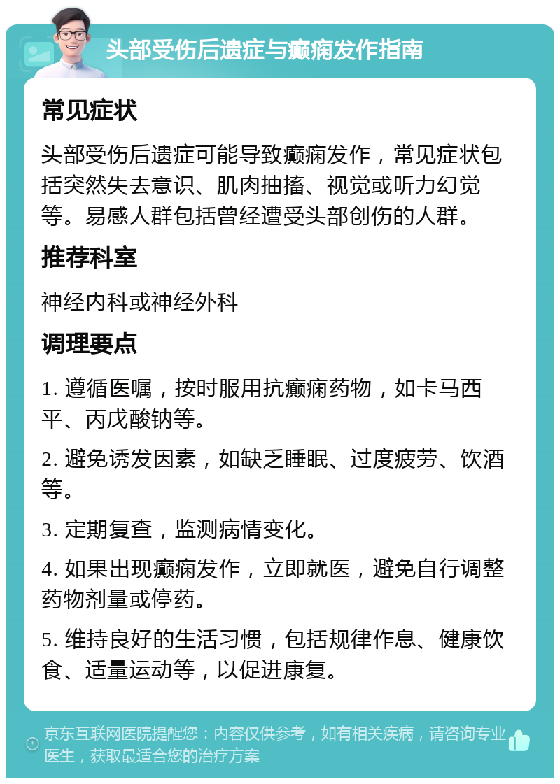 头部受伤后遗症与癫痫发作指南 常见症状 头部受伤后遗症可能导致癫痫发作，常见症状包括突然失去意识、肌肉抽搐、视觉或听力幻觉等。易感人群包括曾经遭受头部创伤的人群。 推荐科室 神经内科或神经外科 调理要点 1. 遵循医嘱，按时服用抗癫痫药物，如卡马西平、丙戊酸钠等。 2. 避免诱发因素，如缺乏睡眠、过度疲劳、饮酒等。 3. 定期复查，监测病情变化。 4. 如果出现癫痫发作，立即就医，避免自行调整药物剂量或停药。 5. 维持良好的生活习惯，包括规律作息、健康饮食、适量运动等，以促进康复。