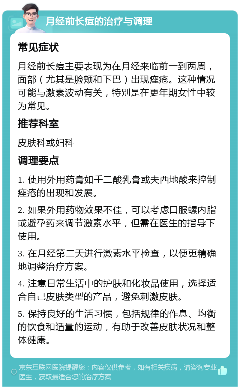 月经前长痘的治疗与调理 常见症状 月经前长痘主要表现为在月经来临前一到两周，面部（尤其是脸颊和下巴）出现痤疮。这种情况可能与激素波动有关，特别是在更年期女性中较为常见。 推荐科室 皮肤科或妇科 调理要点 1. 使用外用药膏如壬二酸乳膏或夫西地酸来控制痤疮的出现和发展。 2. 如果外用药物效果不佳，可以考虑口服螺内脂或避孕药来调节激素水平，但需在医生的指导下使用。 3. 在月经第二天进行激素水平检查，以便更精确地调整治疗方案。 4. 注意日常生活中的护肤和化妆品使用，选择适合自己皮肤类型的产品，避免刺激皮肤。 5. 保持良好的生活习惯，包括规律的作息、均衡的饮食和适量的运动，有助于改善皮肤状况和整体健康。