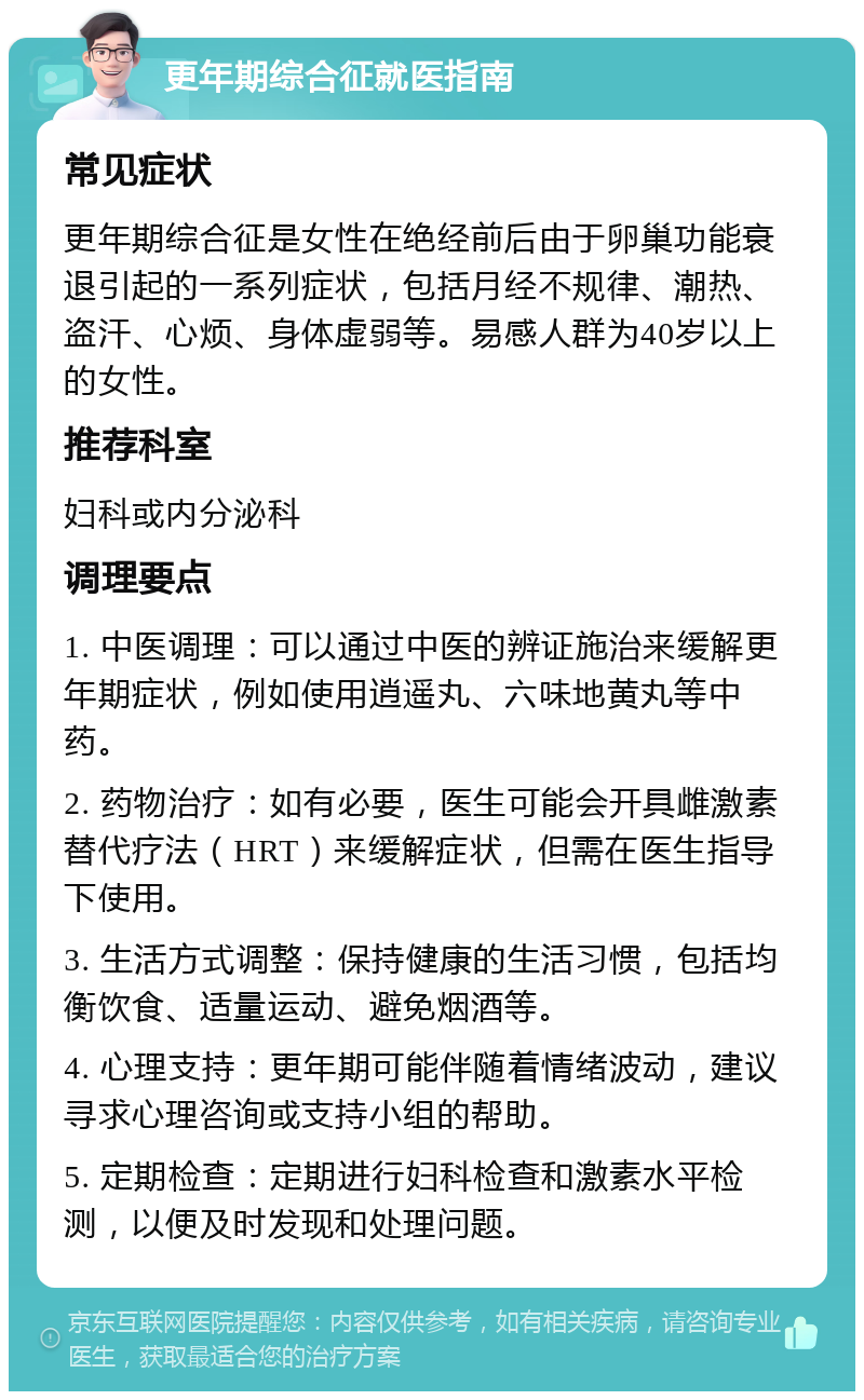 更年期综合征就医指南 常见症状 更年期综合征是女性在绝经前后由于卵巢功能衰退引起的一系列症状，包括月经不规律、潮热、盗汗、心烦、身体虚弱等。易感人群为40岁以上的女性。 推荐科室 妇科或内分泌科 调理要点 1. 中医调理：可以通过中医的辨证施治来缓解更年期症状，例如使用逍遥丸、六味地黄丸等中药。 2. 药物治疗：如有必要，医生可能会开具雌激素替代疗法（HRT）来缓解症状，但需在医生指导下使用。 3. 生活方式调整：保持健康的生活习惯，包括均衡饮食、适量运动、避免烟酒等。 4. 心理支持：更年期可能伴随着情绪波动，建议寻求心理咨询或支持小组的帮助。 5. 定期检查：定期进行妇科检查和激素水平检测，以便及时发现和处理问题。