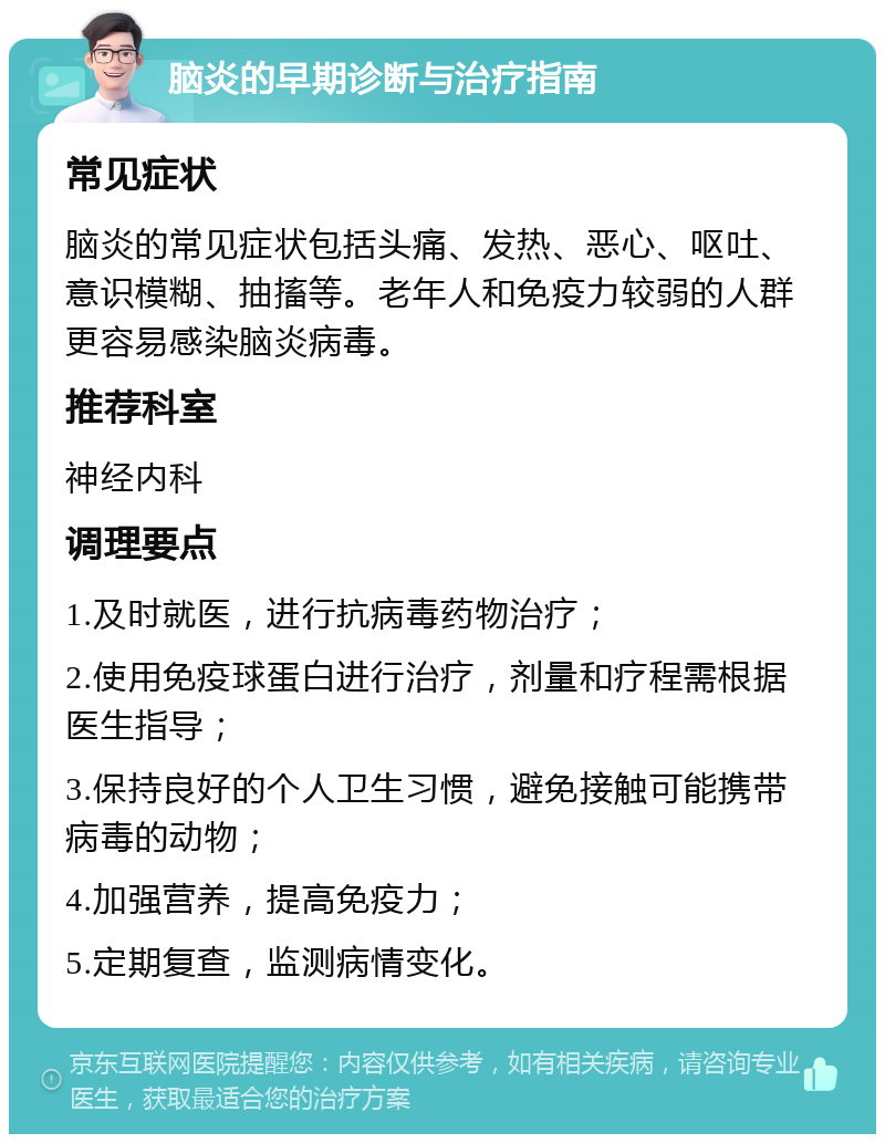 脑炎的早期诊断与治疗指南 常见症状 脑炎的常见症状包括头痛、发热、恶心、呕吐、意识模糊、抽搐等。老年人和免疫力较弱的人群更容易感染脑炎病毒。 推荐科室 神经内科 调理要点 1.及时就医，进行抗病毒药物治疗； 2.使用免疫球蛋白进行治疗，剂量和疗程需根据医生指导； 3.保持良好的个人卫生习惯，避免接触可能携带病毒的动物； 4.加强营养，提高免疫力； 5.定期复查，监测病情变化。