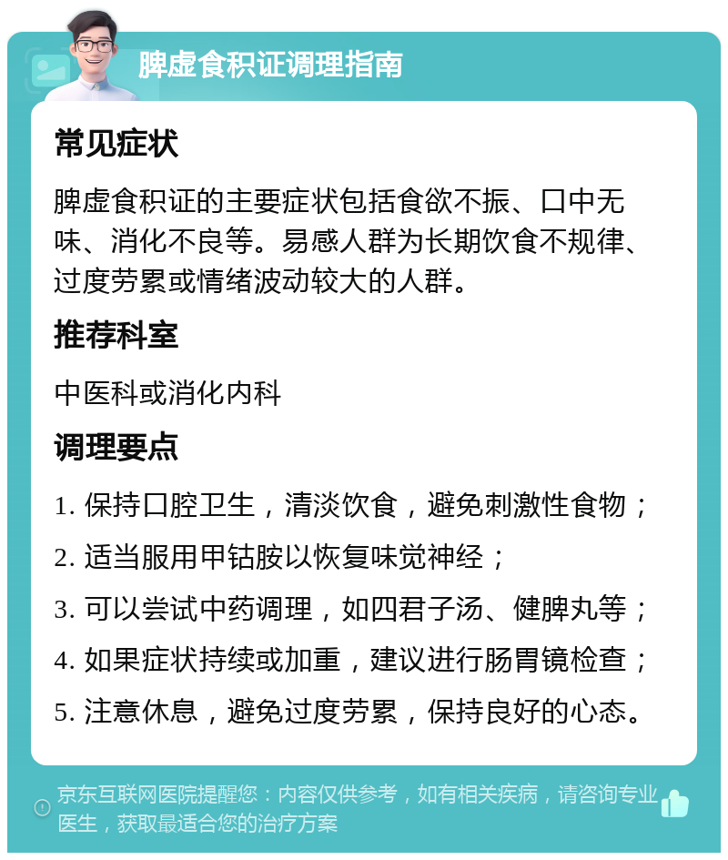 脾虚食积证调理指南 常见症状 脾虚食积证的主要症状包括食欲不振、口中无味、消化不良等。易感人群为长期饮食不规律、过度劳累或情绪波动较大的人群。 推荐科室 中医科或消化内科 调理要点 1. 保持口腔卫生，清淡饮食，避免刺激性食物； 2. 适当服用甲钴胺以恢复味觉神经； 3. 可以尝试中药调理，如四君子汤、健脾丸等； 4. 如果症状持续或加重，建议进行肠胃镜检查； 5. 注意休息，避免过度劳累，保持良好的心态。