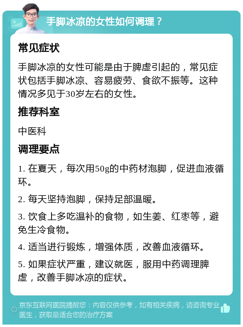 手脚冰凉的女性如何调理？ 常见症状 手脚冰凉的女性可能是由于脾虚引起的，常见症状包括手脚冰凉、容易疲劳、食欲不振等。这种情况多见于30岁左右的女性。 推荐科室 中医科 调理要点 1. 在夏天，每次用50g的中药材泡脚，促进血液循环。 2. 每天坚持泡脚，保持足部温暖。 3. 饮食上多吃温补的食物，如生姜、红枣等，避免生冷食物。 4. 适当进行锻炼，增强体质，改善血液循环。 5. 如果症状严重，建议就医，服用中药调理脾虚，改善手脚冰凉的症状。