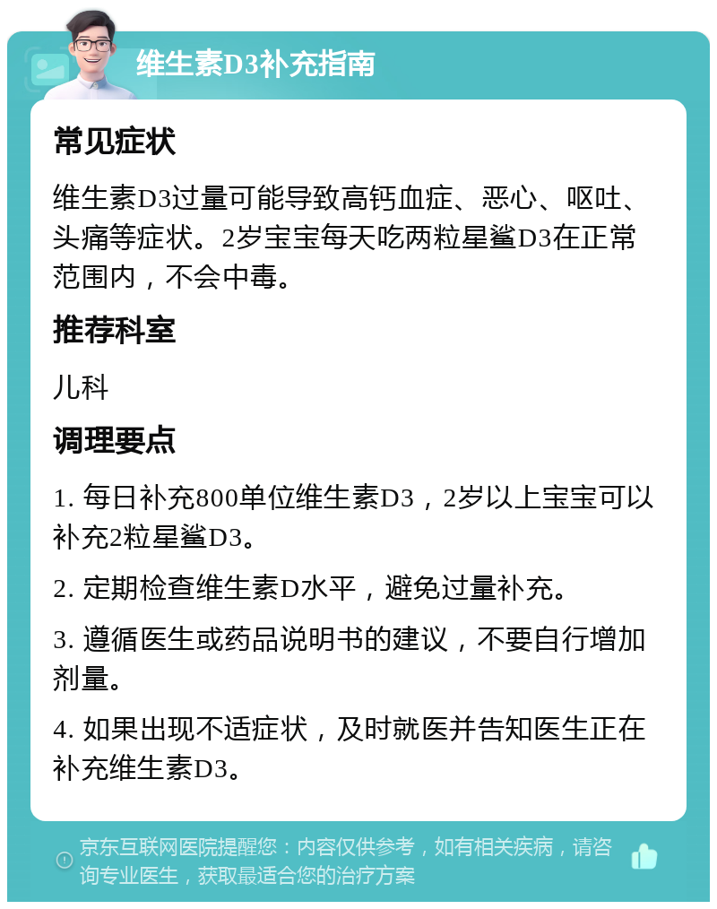 维生素D3补充指南 常见症状 维生素D3过量可能导致高钙血症、恶心、呕吐、头痛等症状。2岁宝宝每天吃两粒星鲨D3在正常范围内，不会中毒。 推荐科室 儿科 调理要点 1. 每日补充800单位维生素D3，2岁以上宝宝可以补充2粒星鲨D3。 2. 定期检查维生素D水平，避免过量补充。 3. 遵循医生或药品说明书的建议，不要自行增加剂量。 4. 如果出现不适症状，及时就医并告知医生正在补充维生素D3。