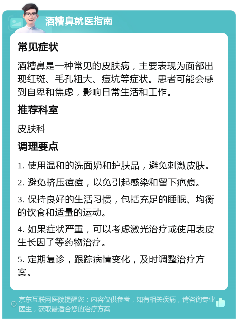 酒糟鼻就医指南 常见症状 酒糟鼻是一种常见的皮肤病，主要表现为面部出现红斑、毛孔粗大、痘坑等症状。患者可能会感到自卑和焦虑，影响日常生活和工作。 推荐科室 皮肤科 调理要点 1. 使用温和的洗面奶和护肤品，避免刺激皮肤。 2. 避免挤压痘痘，以免引起感染和留下疤痕。 3. 保持良好的生活习惯，包括充足的睡眠、均衡的饮食和适量的运动。 4. 如果症状严重，可以考虑激光治疗或使用表皮生长因子等药物治疗。 5. 定期复诊，跟踪病情变化，及时调整治疗方案。