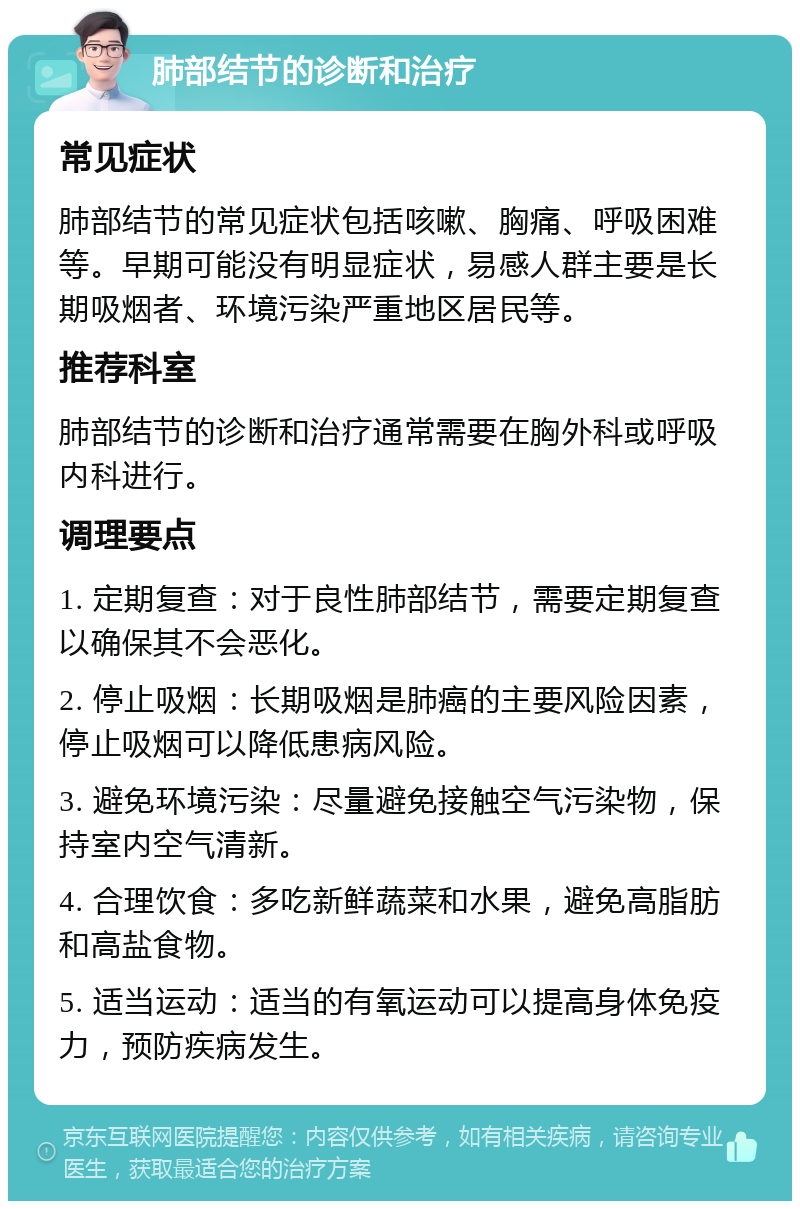 肺部结节的诊断和治疗 常见症状 肺部结节的常见症状包括咳嗽、胸痛、呼吸困难等。早期可能没有明显症状，易感人群主要是长期吸烟者、环境污染严重地区居民等。 推荐科室 肺部结节的诊断和治疗通常需要在胸外科或呼吸内科进行。 调理要点 1. 定期复查：对于良性肺部结节，需要定期复查以确保其不会恶化。 2. 停止吸烟：长期吸烟是肺癌的主要风险因素，停止吸烟可以降低患病风险。 3. 避免环境污染：尽量避免接触空气污染物，保持室内空气清新。 4. 合理饮食：多吃新鲜蔬菜和水果，避免高脂肪和高盐食物。 5. 适当运动：适当的有氧运动可以提高身体免疫力，预防疾病发生。