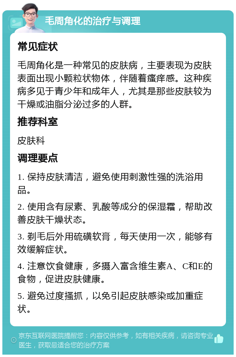 毛周角化的治疗与调理 常见症状 毛周角化是一种常见的皮肤病，主要表现为皮肤表面出现小颗粒状物体，伴随着瘙痒感。这种疾病多见于青少年和成年人，尤其是那些皮肤较为干燥或油脂分泌过多的人群。 推荐科室 皮肤科 调理要点 1. 保持皮肤清洁，避免使用刺激性强的洗浴用品。 2. 使用含有尿素、乳酸等成分的保湿霜，帮助改善皮肤干燥状态。 3. 剃毛后外用硫磺软膏，每天使用一次，能够有效缓解症状。 4. 注意饮食健康，多摄入富含维生素A、C和E的食物，促进皮肤健康。 5. 避免过度搔抓，以免引起皮肤感染或加重症状。