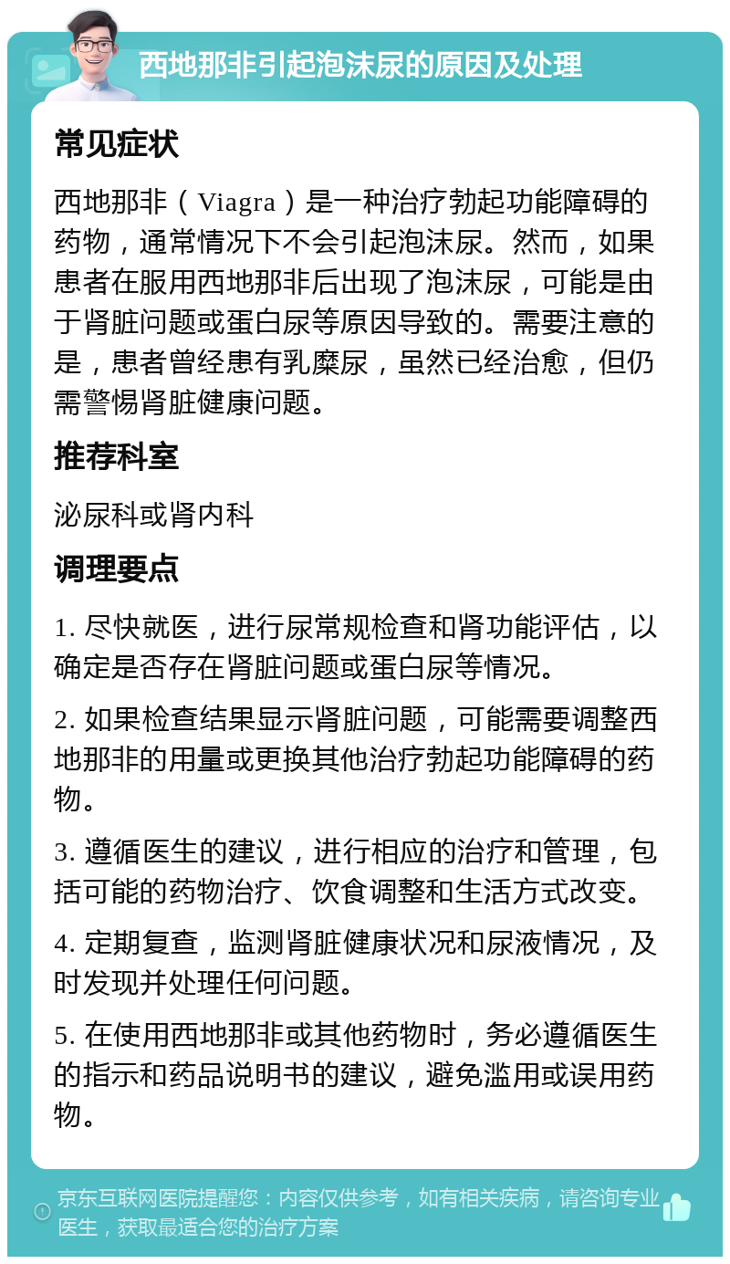 西地那非引起泡沫尿的原因及处理 常见症状 西地那非（Viagra）是一种治疗勃起功能障碍的药物，通常情况下不会引起泡沫尿。然而，如果患者在服用西地那非后出现了泡沫尿，可能是由于肾脏问题或蛋白尿等原因导致的。需要注意的是，患者曾经患有乳糜尿，虽然已经治愈，但仍需警惕肾脏健康问题。 推荐科室 泌尿科或肾内科 调理要点 1. 尽快就医，进行尿常规检查和肾功能评估，以确定是否存在肾脏问题或蛋白尿等情况。 2. 如果检查结果显示肾脏问题，可能需要调整西地那非的用量或更换其他治疗勃起功能障碍的药物。 3. 遵循医生的建议，进行相应的治疗和管理，包括可能的药物治疗、饮食调整和生活方式改变。 4. 定期复查，监测肾脏健康状况和尿液情况，及时发现并处理任何问题。 5. 在使用西地那非或其他药物时，务必遵循医生的指示和药品说明书的建议，避免滥用或误用药物。