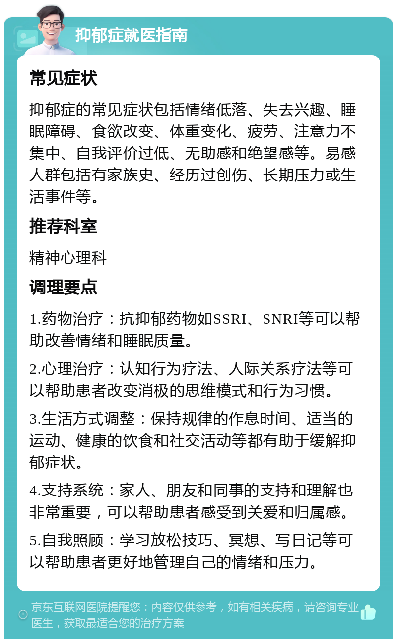 抑郁症就医指南 常见症状 抑郁症的常见症状包括情绪低落、失去兴趣、睡眠障碍、食欲改变、体重变化、疲劳、注意力不集中、自我评价过低、无助感和绝望感等。易感人群包括有家族史、经历过创伤、长期压力或生活事件等。 推荐科室 精神心理科 调理要点 1.药物治疗：抗抑郁药物如SSRI、SNRI等可以帮助改善情绪和睡眠质量。 2.心理治疗：认知行为疗法、人际关系疗法等可以帮助患者改变消极的思维模式和行为习惯。 3.生活方式调整：保持规律的作息时间、适当的运动、健康的饮食和社交活动等都有助于缓解抑郁症状。 4.支持系统：家人、朋友和同事的支持和理解也非常重要，可以帮助患者感受到关爱和归属感。 5.自我照顾：学习放松技巧、冥想、写日记等可以帮助患者更好地管理自己的情绪和压力。