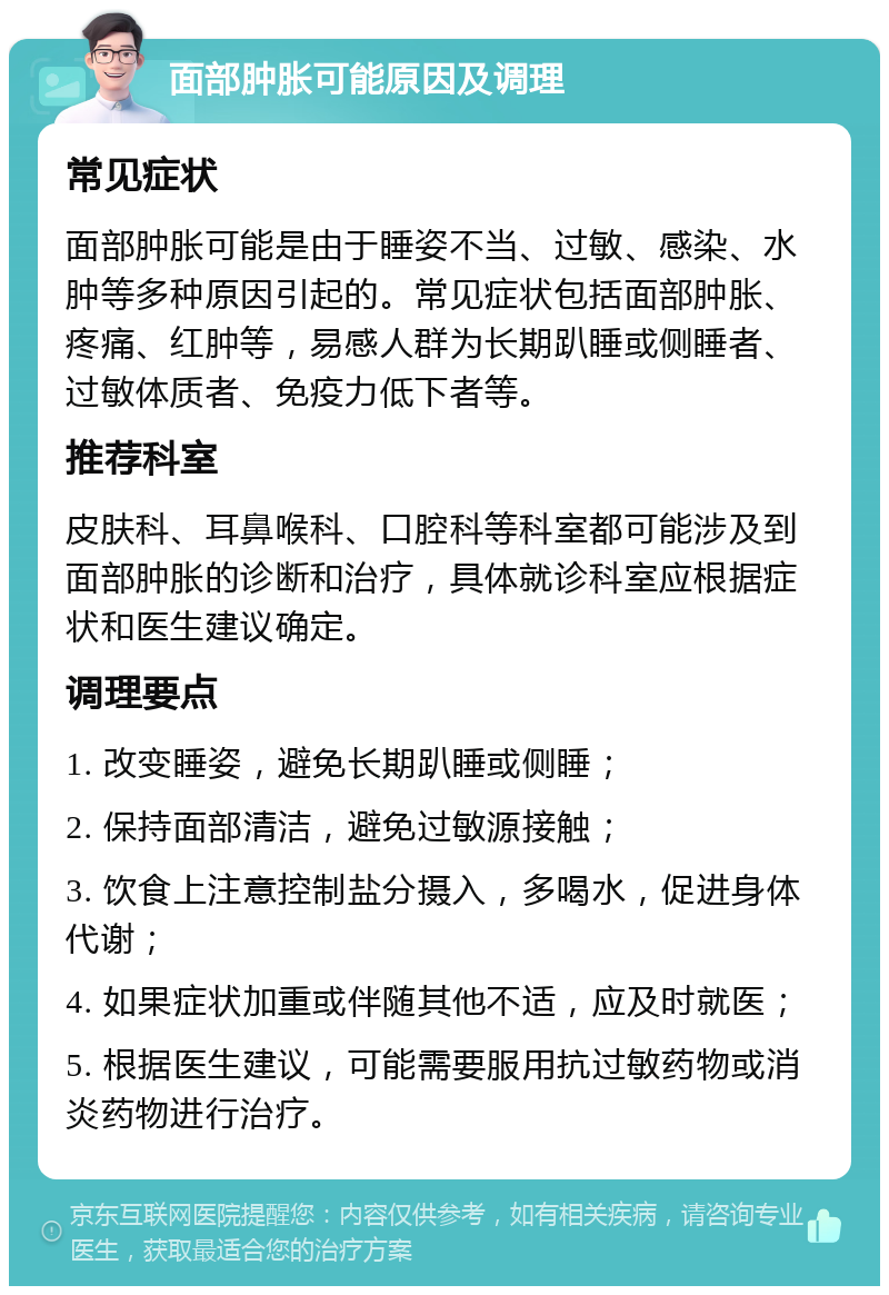 面部肿胀可能原因及调理 常见症状 面部肿胀可能是由于睡姿不当、过敏、感染、水肿等多种原因引起的。常见症状包括面部肿胀、疼痛、红肿等，易感人群为长期趴睡或侧睡者、过敏体质者、免疫力低下者等。 推荐科室 皮肤科、耳鼻喉科、口腔科等科室都可能涉及到面部肿胀的诊断和治疗，具体就诊科室应根据症状和医生建议确定。 调理要点 1. 改变睡姿，避免长期趴睡或侧睡； 2. 保持面部清洁，避免过敏源接触； 3. 饮食上注意控制盐分摄入，多喝水，促进身体代谢； 4. 如果症状加重或伴随其他不适，应及时就医； 5. 根据医生建议，可能需要服用抗过敏药物或消炎药物进行治疗。