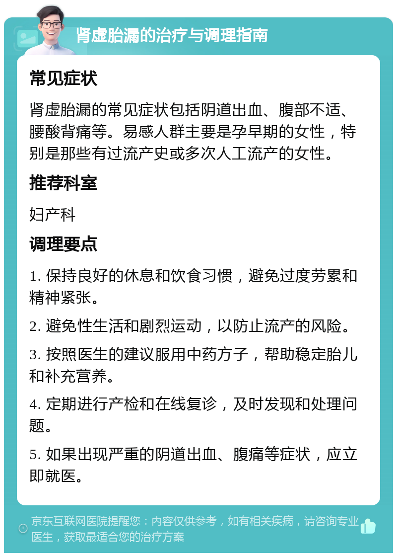 肾虚胎漏的治疗与调理指南 常见症状 肾虚胎漏的常见症状包括阴道出血、腹部不适、腰酸背痛等。易感人群主要是孕早期的女性，特别是那些有过流产史或多次人工流产的女性。 推荐科室 妇产科 调理要点 1. 保持良好的休息和饮食习惯，避免过度劳累和精神紧张。 2. 避免性生活和剧烈运动，以防止流产的风险。 3. 按照医生的建议服用中药方子，帮助稳定胎儿和补充营养。 4. 定期进行产检和在线复诊，及时发现和处理问题。 5. 如果出现严重的阴道出血、腹痛等症状，应立即就医。