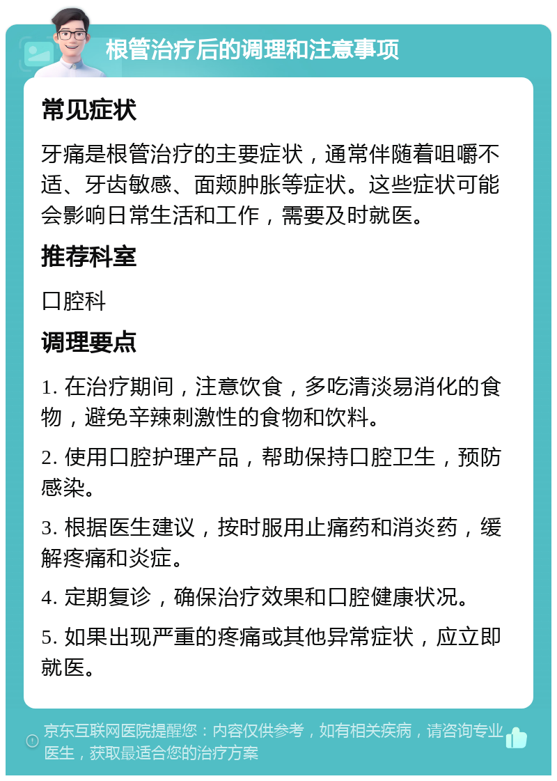 根管治疗后的调理和注意事项 常见症状 牙痛是根管治疗的主要症状，通常伴随着咀嚼不适、牙齿敏感、面颊肿胀等症状。这些症状可能会影响日常生活和工作，需要及时就医。 推荐科室 口腔科 调理要点 1. 在治疗期间，注意饮食，多吃清淡易消化的食物，避免辛辣刺激性的食物和饮料。 2. 使用口腔护理产品，帮助保持口腔卫生，预防感染。 3. 根据医生建议，按时服用止痛药和消炎药，缓解疼痛和炎症。 4. 定期复诊，确保治疗效果和口腔健康状况。 5. 如果出现严重的疼痛或其他异常症状，应立即就医。