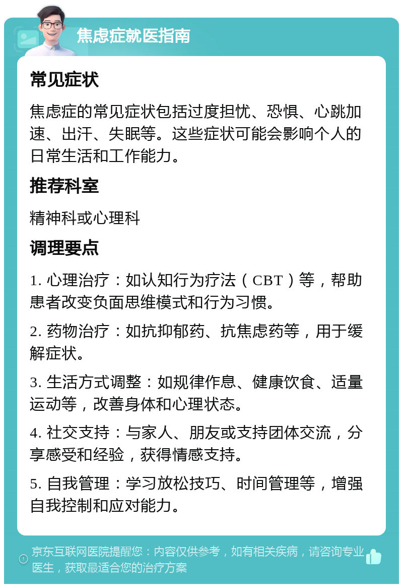 焦虑症就医指南 常见症状 焦虑症的常见症状包括过度担忧、恐惧、心跳加速、出汗、失眠等。这些症状可能会影响个人的日常生活和工作能力。 推荐科室 精神科或心理科 调理要点 1. 心理治疗：如认知行为疗法（CBT）等，帮助患者改变负面思维模式和行为习惯。 2. 药物治疗：如抗抑郁药、抗焦虑药等，用于缓解症状。 3. 生活方式调整：如规律作息、健康饮食、适量运动等，改善身体和心理状态。 4. 社交支持：与家人、朋友或支持团体交流，分享感受和经验，获得情感支持。 5. 自我管理：学习放松技巧、时间管理等，增强自我控制和应对能力。